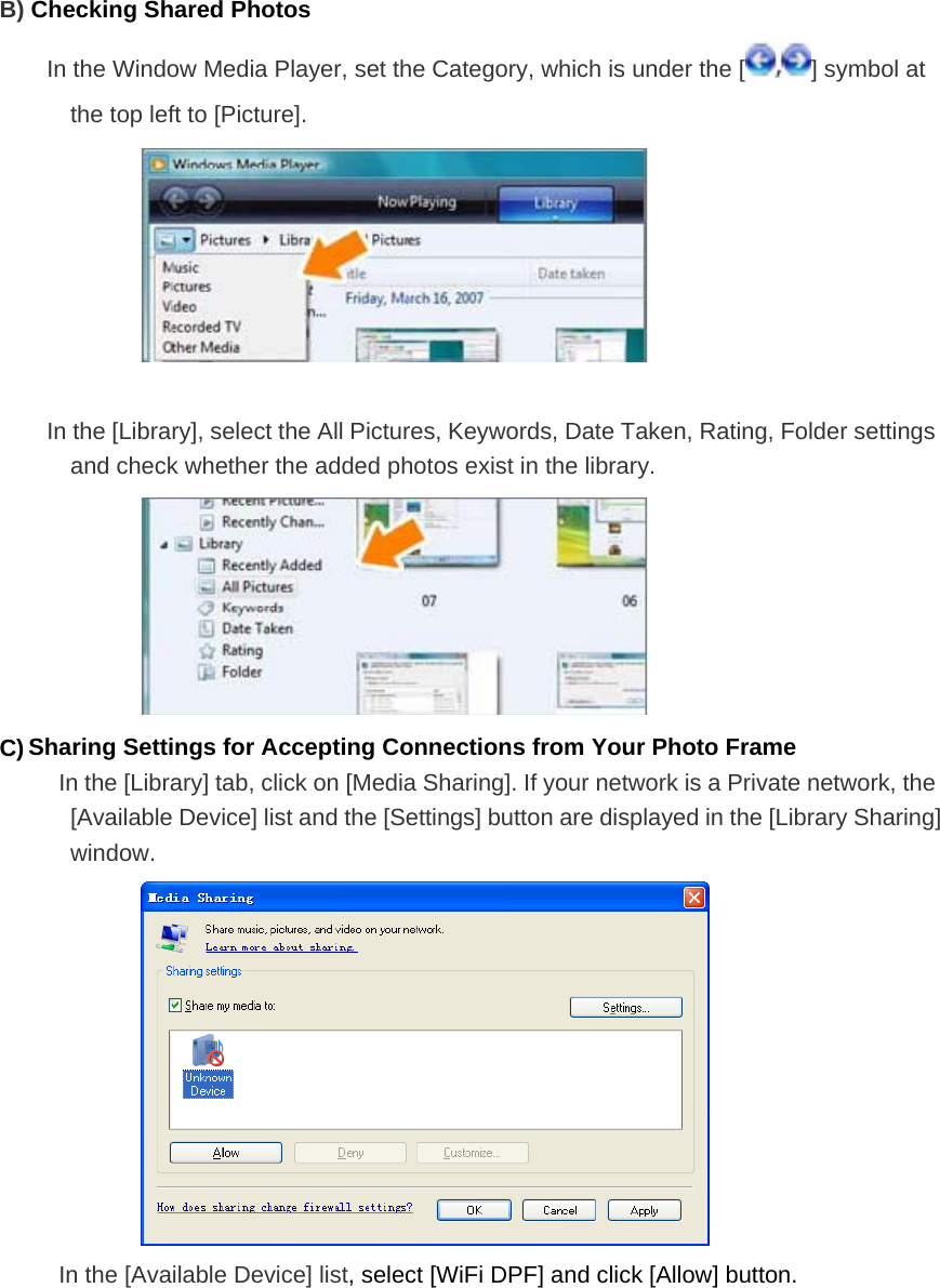 B) Checking Shared Photos In the Window Media Player, set the Category, which is under the [ ] symbol at the top left to [Picture].   In the [Library], select the All Pictures, Keywords, Date Taken, Rating, Folder settings and check whether the added photos exist in the library.  C) Sharing Settings for Accepting Connections from Your Photo Frame In the [Library] tab, click on [Media Sharing]. If your network is a Private network, the [Available Device] list and the [Settings] button are displayed in the [Library Sharing] window.   In the [Available Device] list, select [WiFi DPF] and click [Allow] button.   