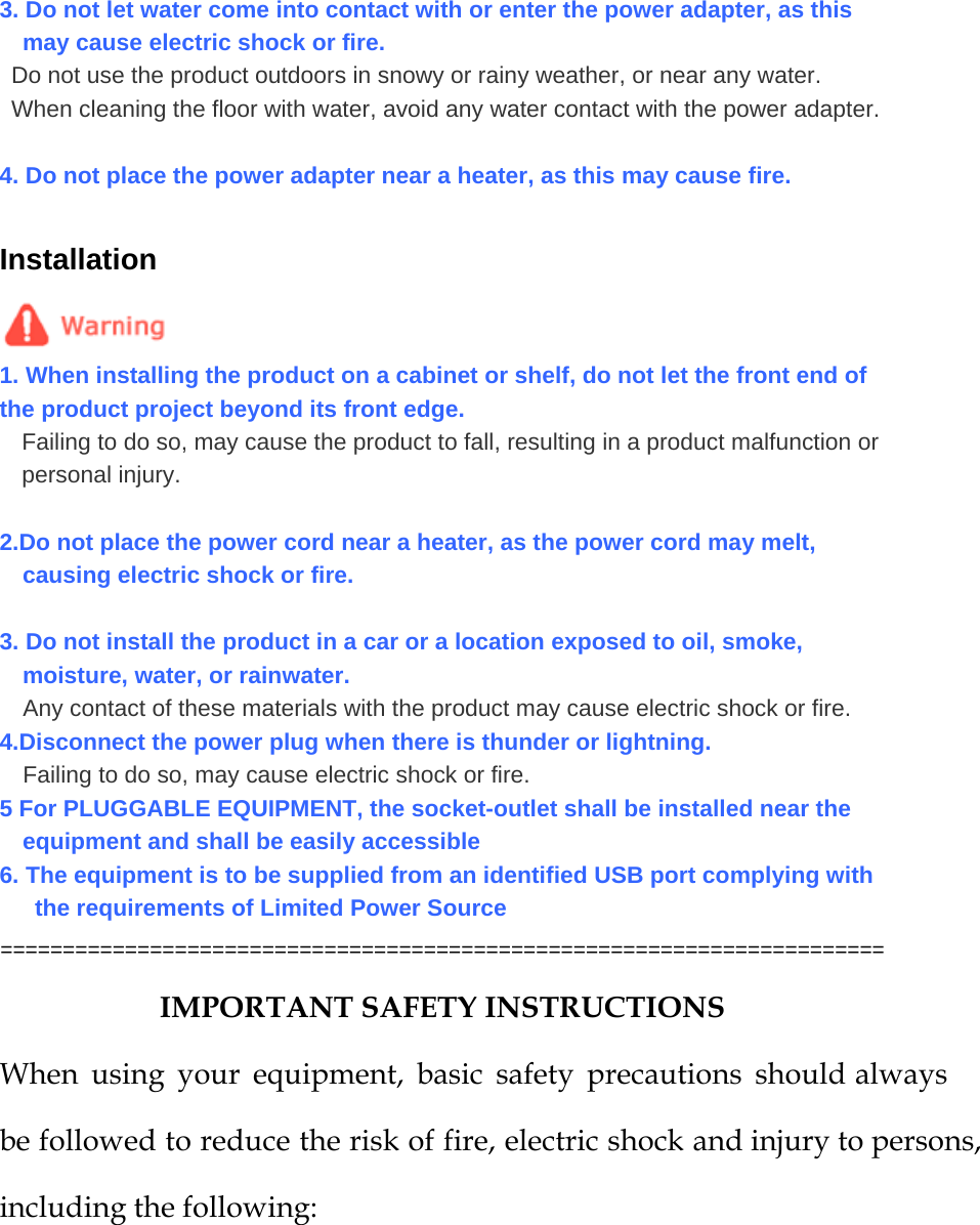  3. Do not let water come into contact with or enter the power adapter, as this may cause electric shock or fire. Do not use the product outdoors in snowy or rainy weather, or near any water. When cleaning the floor with water, avoid any water contact with the power adapter.  4. Do not place the power adapter near a heater, as this may cause fire.  Installation  1. When installing the product on a cabinet or shelf, do not let the front end of the product project beyond its front edge. Failing to do so, may cause the product to fall, resulting in a product malfunction or personal injury.  2.Do not place the power cord near a heater, as the power cord may melt, causing electric shock or fire.  3. Do not install the product in a car or a location exposed to oil, smoke, moisture, water, or rainwater. Any contact of these materials with the product may cause electric shock or fire. 4.Disconnect the power plug when there is thunder or lightning.  Failing to do so, may cause electric shock or fire. 5 For PLUGGABLE EQUIPMENT, the socket-outlet shall be installed near the equipment and shall be easily accessible   6. The equipment is to be supplied from an identified USB port complying with the requirements of Limited Power Source ======================================================================= IMPORTANT SAFETY INSTRUCTIONS When using your equipment, basic safety precautions should always be followed to reduce the risk of fire, electric shock and injury to persons, including the following:  