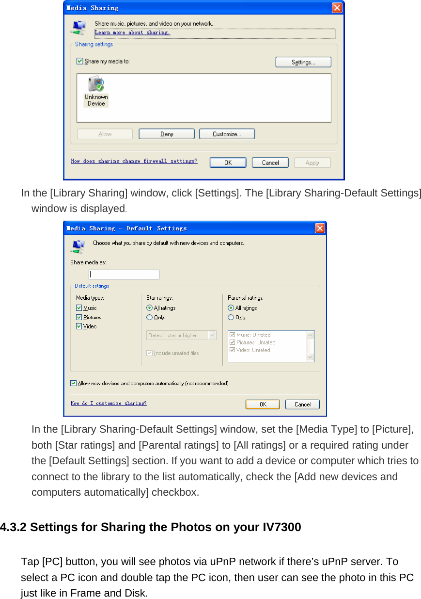  In the [Library Sharing] window, click [Settings]. The [Library Sharing-Default Settings] window is displayed.  In the [Library Sharing-Default Settings] window, set the [Media Type] to [Picture], both [Star ratings] and [Parental ratings] to [All ratings] or a required rating under the [Default Settings] section. If you want to add a device or computer which tries to connect to the library to the list automatically, check the [Add new devices and computers automatically] checkbox. 4.3.2 Settings for Sharing the Photos on your IV7300   Tap [PC] button, you will see photos via uPnP network if there’s uPnP server. To select a PC icon and double tap the PC icon, then user can see the photo in this PC just like in Frame and Disk.  