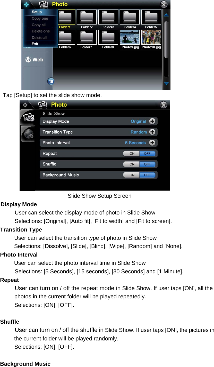  Tap [Setup] to set the slide show mode.        Slide Show Setup Screen Display Mode User can select the display mode of photo in Slide Show Selections: [Original], [Auto fit], [Fit to width] and [Fit to screen]. Transition Type      User can select the transition type of photo in Slide Show   Selections: [Dissolve], [Slide], [Blind], [Wipe], [Random] and [None]. Photo Interval User can select the photo interval time in Slide Show Selections: [5 Seconds], [15 seconds], [30 Seconds] and [1 Minute].      Repeat User can turn on / off the repeat mode in Slide Show. If user taps [ON], all the   photos in the current folder will be played repeatedly. Selections: [ON], [OFF].    Shuffle  User can turn on / off the shuffle in Slide Show. If user taps [ON], the pictures in the current folder will be played randomly.   Selections: [ON], [OFF].    Background Music  