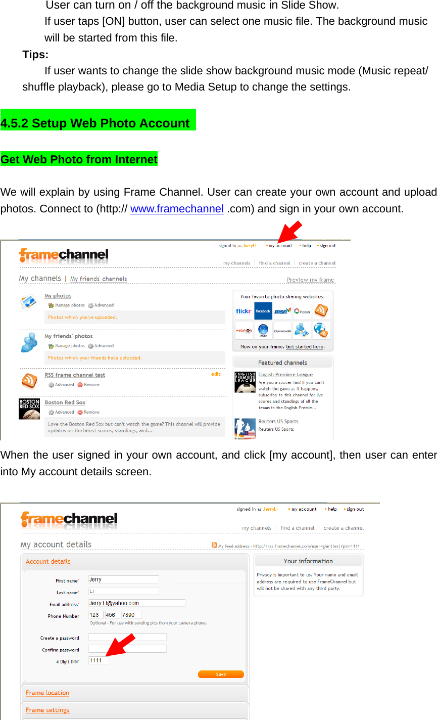 User can turn on / off the background music in Slide Show. If user taps [ON] button, user can select one music file. The background music will be started from this file.  Tips:  If user wants to change the slide show background music mode (Music repeat/ shuffle playback), please go to Media Setup to change the settings.    4.5.2 Setup Web Photo Account   Get Web Photo from Internet    We will explain by using Frame Channel. User can create your own account and upload photos. Connect to (http:// www.framechannel .com) and sign in your own account.     When the user signed in your own account, and click [my account], then user can enter into My account details screen.   