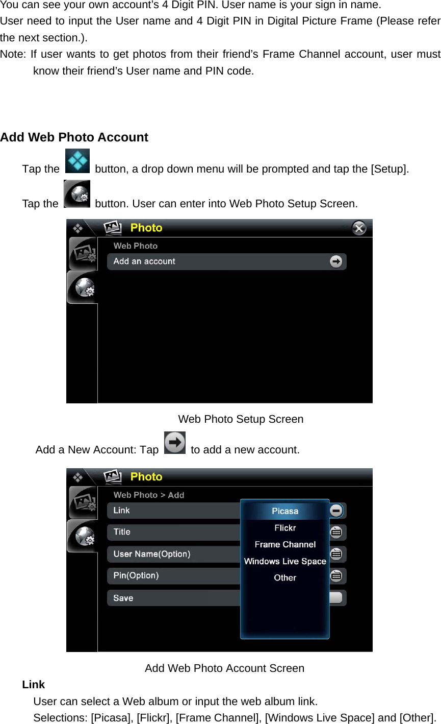 You can see your own account’s 4 Digit PIN. User name is your sign in name. User need to input the User name and 4 Digit PIN in Digital Picture Frame (Please refer the next section.). Note: If user wants to get photos from their friend’s Frame Channel account, user must know their friend’s User name and PIN code.      Add Web Photo Account   Tap the    button, a drop down menu will be prompted and tap the [Setup].     Tap the    button. User can enter into Web Photo Setup Screen.                                  Web Photo Setup Screen Add a New Account: Tap    to add a new account.                              Add Web Photo Account Screen     Link       User can select a Web album or input the web album link.       Selections: [Picasa], [Flickr], [Frame Channel], [Windows Live Space] and [Other]. 