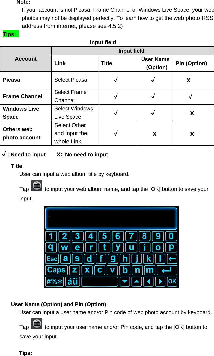    Note:    If your account is not Picasa, Frame Channel or Windows Live Space, your web photos may not be displayed perfectly. To learn how to get the web photo RSS address from internet, please see 4.5.2)    Tips:                                   Input field Input field Account  Link Title User Name (Option)  Pin (Option) Picasa  Select Picasa  √ √ x Frame Channel  Select Frame Channel  √ √ √ Windows Live Space Select Windows Live Space    √ √ x Others web photo account Select Other and input the whole Link √ x   x √: Need to input        x: No need to input     Title        User can input a web album title by keyboard. Tap    to input your web album name, and tap the [OK] button to save your input.            User Name (Option) and Pin (Option)          User can input a user name and/or Pin code of web photo account by keyboard. Tap    to input your user name and/or Pin code, and tap the [OK] button to save your input.      Tips:  