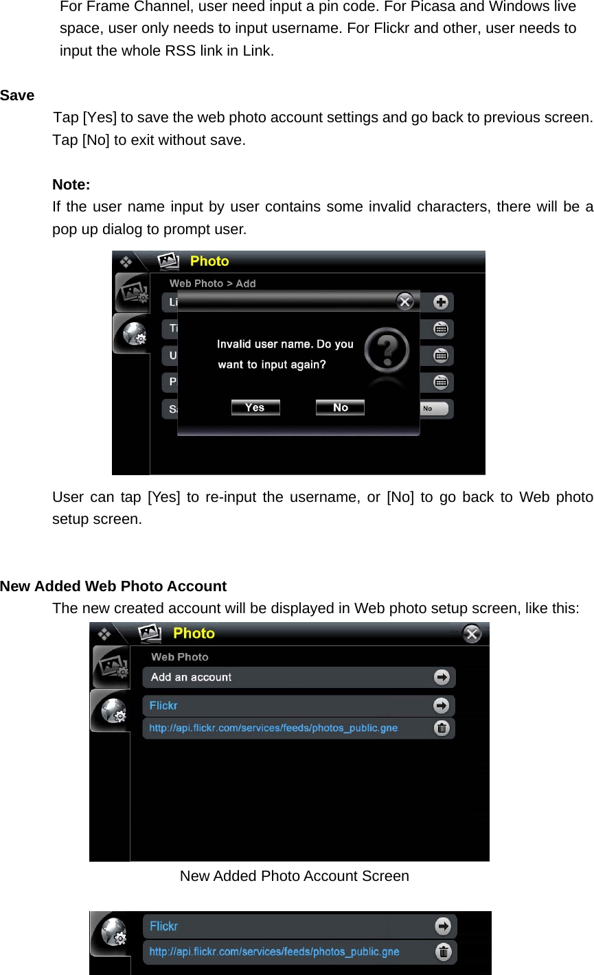 For Frame Channel, user need input a pin code. For Picasa and Windows live   space, user only needs to input username. For Flickr and other, user needs to   input the whole RSS link in Link.  Save Tap [Yes] to save the web photo account settings and go back to previous screen. Tap [No] to exit without save.    Note: If the user name input by user contains some invalid characters, there will be a pop up dialog to prompt user.    User can tap [Yes] to re-input the username, or [No] to go back to Web photo setup screen.     New Added Web Photo Account  The new created account will be displayed in Web photo setup screen, like this:  New Added Photo Account Screen     