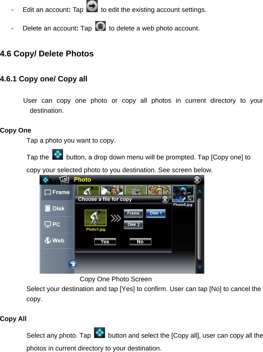 -  Edit an account: Tap    to edit the existing account settings. -  Delete an account: Tap    to delete a web photo account. 4.6 Copy/ Delete Photos 4.6.1 Copy one/ Copy all        User can copy one photo or copy all photos in current directory to your destination.  Copy One Tap a photo you want to copy.   Tap the    button, a drop down menu will be prompted. Tap [Copy one] to copy your selected photo to you destination. See screen below.      Copy One Photo Screen   Select your destination and tap [Yes] to confirm. User can tap [No] to cancel the copy.  Copy All Select any photo. Tap    button and select the [Copy all], user can copy all the photos in current directory to your destination.   