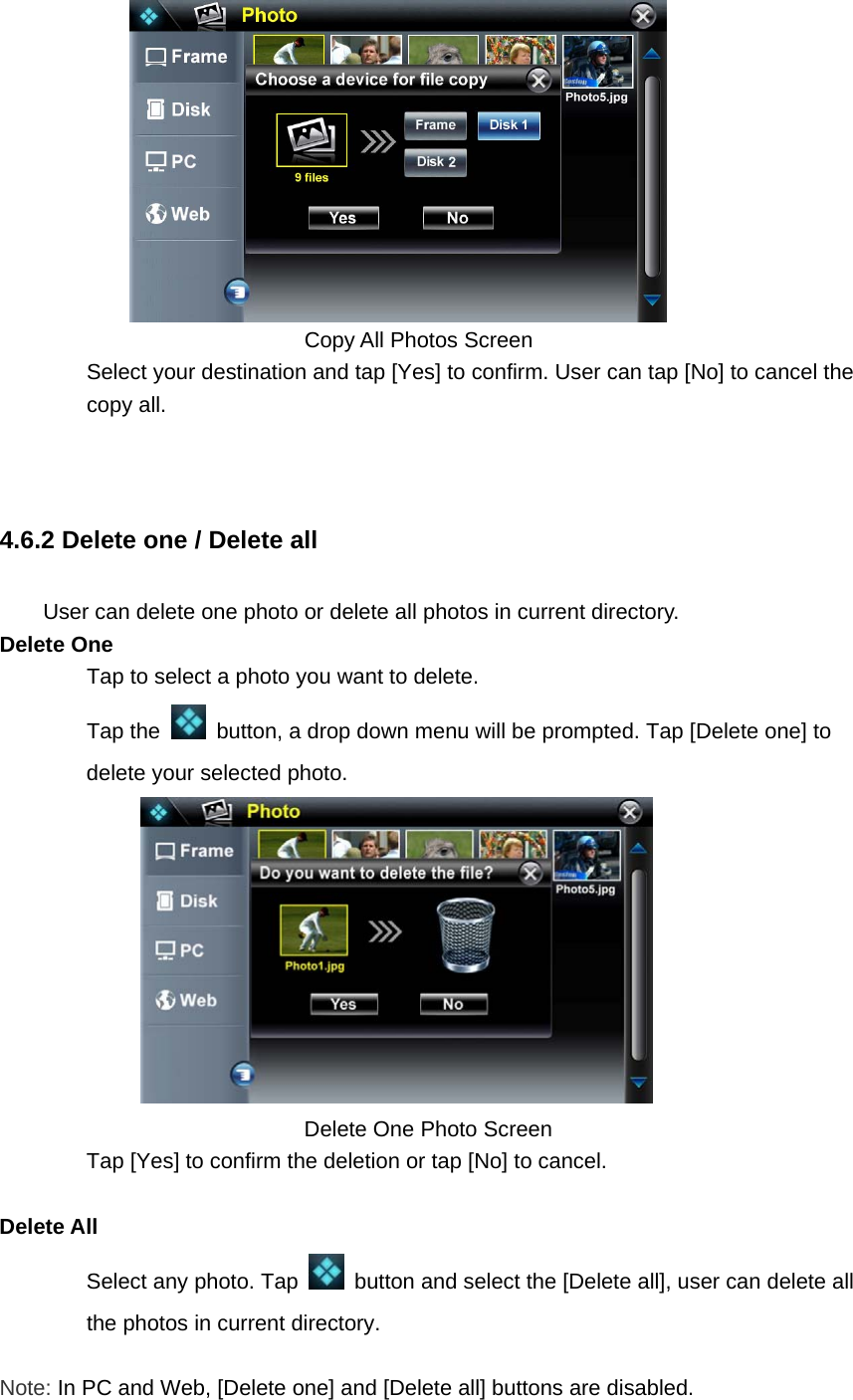         Copy All Photos Screen   Select your destination and tap [Yes] to confirm. User can tap [No] to cancel the copy all.  4.6.2 Delete one / Delete all User can delete one photo or delete all photos in current directory. Delete One Tap to select a photo you want to delete.   Tap the    button, a drop down menu will be prompted. Tap [Delete one] to delete your selected photo.      Delete One Photo Screen Tap [Yes] to confirm the deletion or tap [No] to cancel.    Delete All   Select any photo. Tap    button and select the [Delete all], user can delete all the photos in current directory.      Note: In PC and Web, [Delete one] and [Delete all] buttons are disabled. 