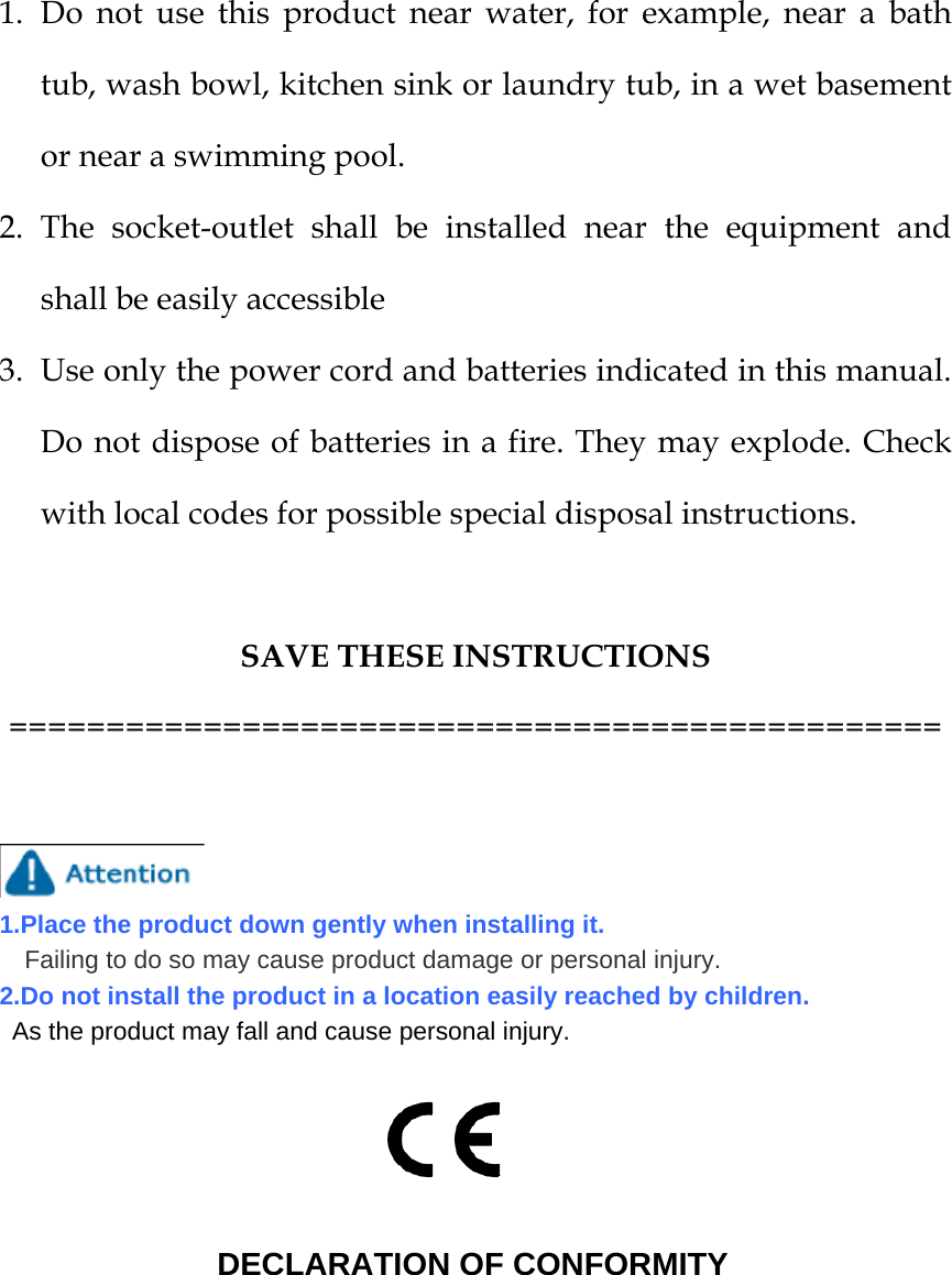 1. Do not use this product near water, for example, near a bath tub, wash bowl, kitchen sink or laundry tub, in a wet basement or near a swimming pool. 2. The socket-outlet shall be installed near the equipment and shall be easily accessible 3. Use only the power cord and batteries indicated in this manual. Do not dispose of batteries in a fire. They may explode. Check with local codes for possible special disposal instructions.  SAVE THESE INSTRUCTIONS ================================================    1.Place the product down gently when installing it.  Failing to do so may cause product damage or personal injury. 2.Do not install the product in a location easily reached by children. As the product may fall and cause personal injury.                         DECLARATION OF CONFORMITY         