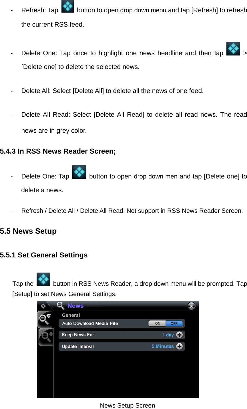 - Refresh: Tap    button to open drop down menu and tap [Refresh] to refresh the current RSS feed.   - Delete One: Tap once to highlight one news headline and then tap   &gt; [Delete one] to delete the selected news.   -  Delete All: Select [Delete All] to delete all the news of one feed. -  Delete All Read: Select [Delete All Read] to delete all read news. The read news are in grey color.   5.4.3 In RSS News Reader Screen;   -  Delete One: Tap    button to open drop down men and tap [Delete one] to delete a news.   -  Refresh / Delete All / Delete All Read: Not support in RSS News Reader Screen.     5.5 News Setup 5.5.1 Set General Settings   Tap the    button in RSS News Reader, a drop down menu will be prompted. Tap [Setup] to set News General Settings.           News Setup Screen  