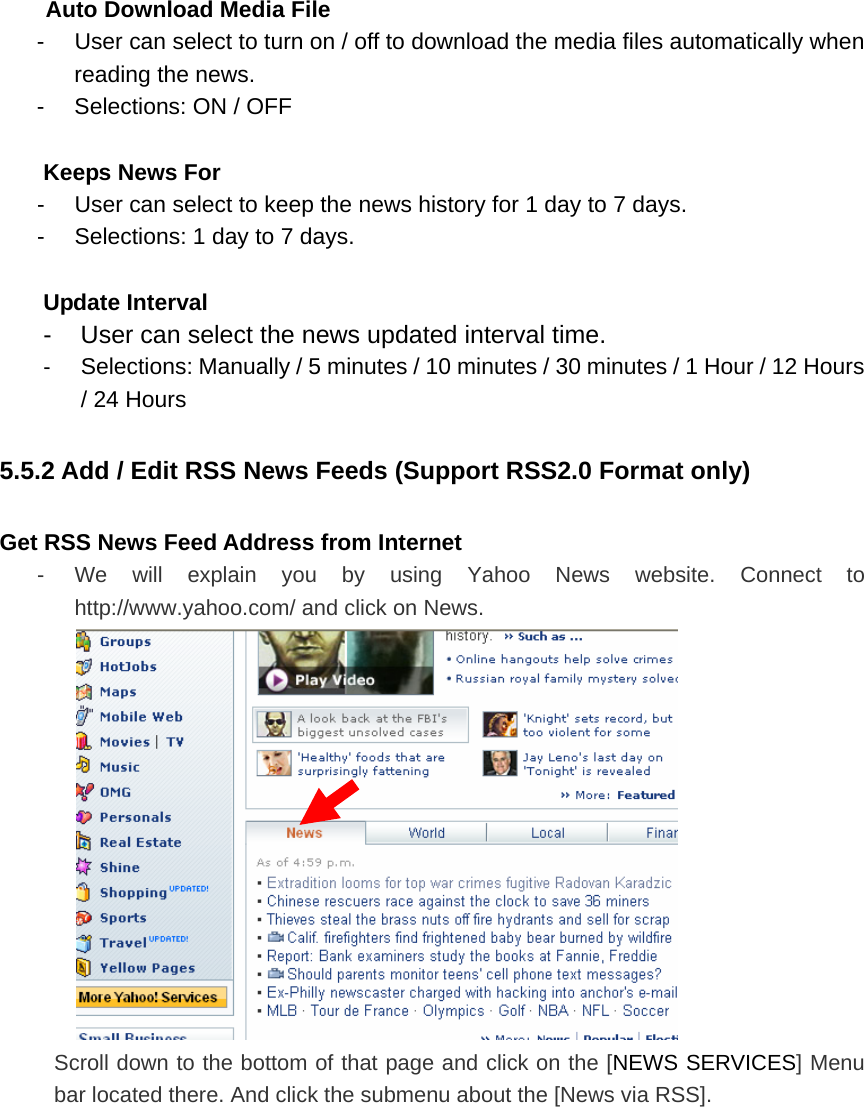 Auto Download Media File -  User can select to turn on / off to download the media files automatically when reading the news.   -  Selections: ON / OFF  Keeps News For   -  User can select to keep the news history for 1 day to 7 days.     -  Selections: 1 day to 7 days.    Update Interval   -  User can select the news updated interval time.   -  Selections: Manually / 5 minutes / 10 minutes / 30 minutes / 1 Hour / 12 Hours / 24 Hours 5.5.2 Add / Edit RSS News Feeds (Support RSS2.0 Format only) Get RSS News Feed Address from Internet   -  We will explain you by using Yahoo News website. Connect to http://www.yahoo.com/ and click on News.  Scroll down to the bottom of that page and click on the [NEWS SERVICES] Menu bar located there. And click the submenu about the [News via RSS]. 