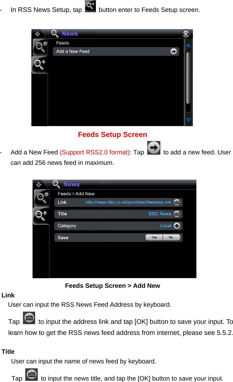 -  In RSS News Setup, tap    button enter to Feeds Setup screen.              Feeds Setup Screen -  Add a New Feed (Support RSS2.0 format): Tap    to add a new feed. User can add 256 news feed in maximum.           Feeds Setup Screen &gt; Add New     Link       User can input the RSS News Feed Address by keyboard.     Tap    to input the address link and tap [OK] button to save your input. To       learn how to get the RSS news feed address from internet, please see 5.5.2.           Title        User can input the name of news feed by keyboard. Tap    to input the news title, and tap the [OK] button to save your input.    