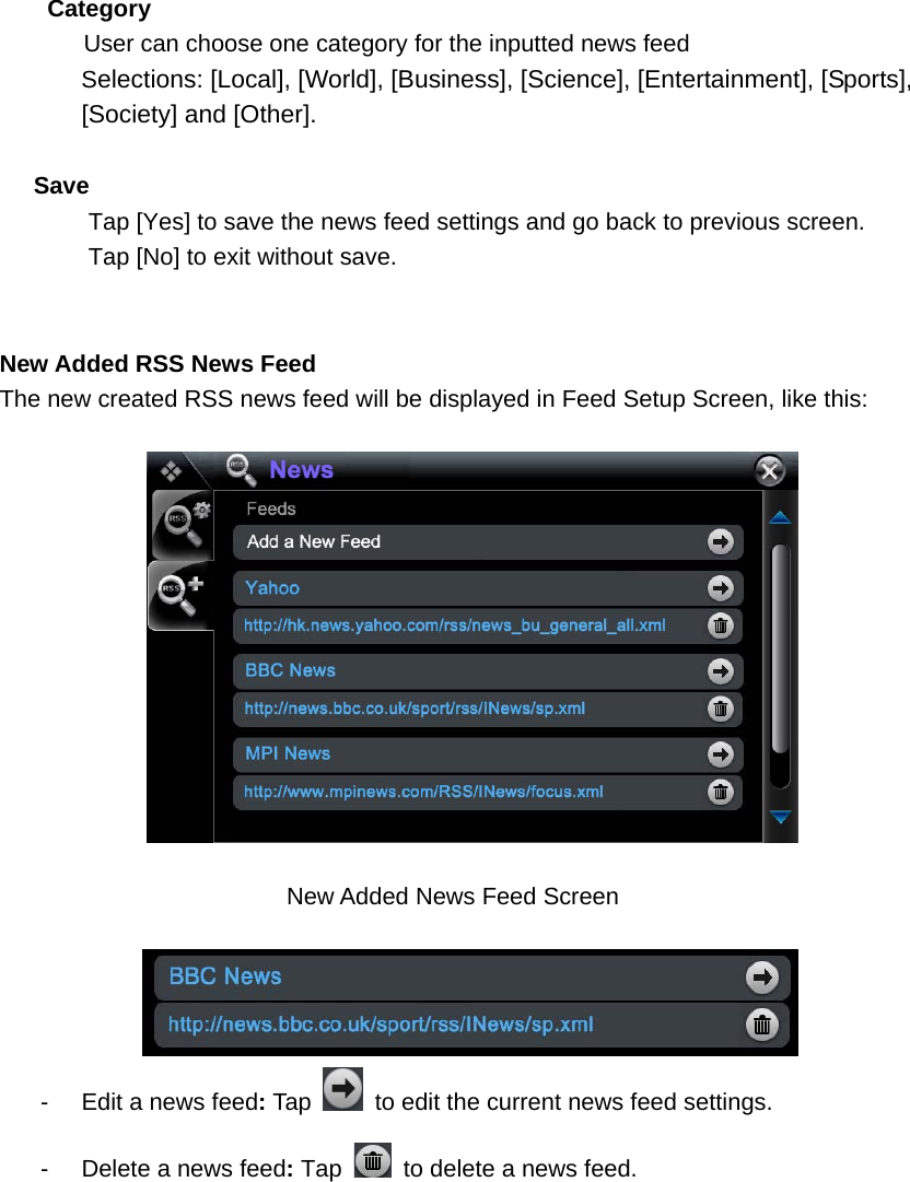  Category        User can choose one category for the inputted news feed Selections: [Local], [World], [Business], [Science], [Entertainment], [Sports],   [Society] and [Other].    Save Tap [Yes] to save the news feed settings and go back to previous screen.   Tap [No] to exit without save.   New Added RSS News Feed The new created RSS news feed will be displayed in Feed Setup Screen, like this:    New Added News Feed Screen   -  Edit a news feed: Tap    to edit the current news feed settings. -  Delete a news feed: Tap    to delete a news feed.          