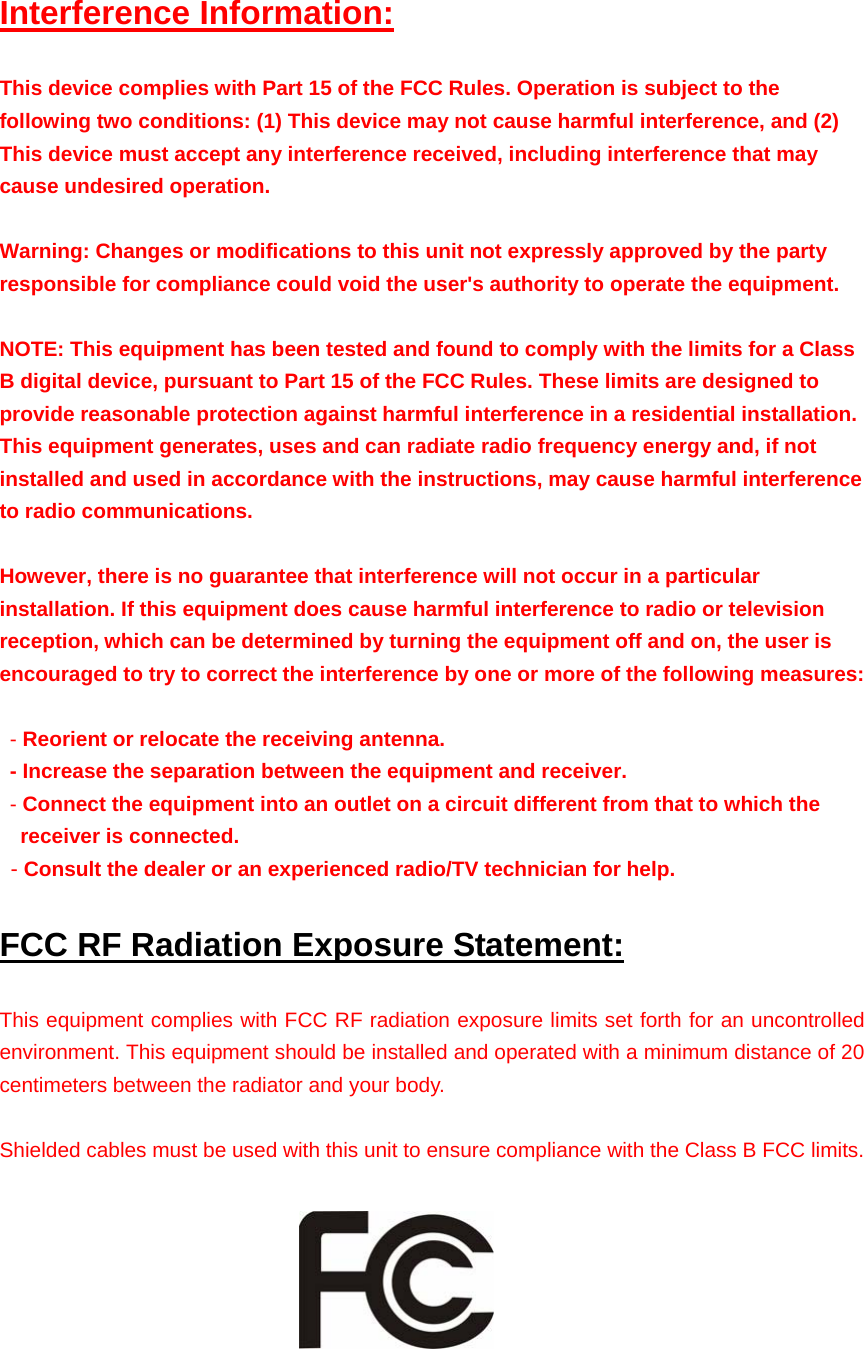 Interference Information: This device complies with Part 15 of the FCC Rules. Operation is subject to the following two conditions: (1) This device may not cause harmful interference, and (2) This device must accept any interference received, including interference that may cause undesired operation.  Warning: Changes or modifications to this unit not expressly approved by the party responsible for compliance could void the user&apos;s authority to operate the equipment.  NOTE: This equipment has been tested and found to comply with the limits for a Class B digital device, pursuant to Part 15 of the FCC Rules. These limits are designed to provide reasonable protection against harmful interference in a residential installation. This equipment generates, uses and can radiate radio frequency energy and, if not installed and used in accordance with the instructions, may cause harmful interference to radio communications.  However, there is no guarantee that interference will not occur in a particular installation. If this equipment does cause harmful interference to radio or television reception, which can be determined by turning the equipment off and on, the user is encouraged to try to correct the interference by one or more of the following measures:   - Reorient or relocate the receiving antenna.  - Increase the separation between the equipment and receiver.  - Connect the equipment into an outlet on a circuit different from that to which the receiver is connected.  - Consult the dealer or an experienced radio/TV technician for help. FCC RF Radiation Exposure Statement: This equipment complies with FCC RF radiation exposure limits set forth for an uncontrolled environment. This equipment should be installed and operated with a minimum distance of 20 centimeters between the radiator and your body.  Shielded cables must be used with this unit to ensure compliance with the Class B FCC limits.     