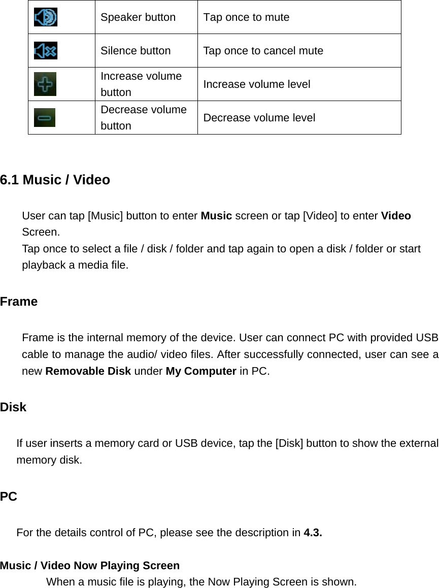  Speaker button  Tap once to mute    Silence button  Tap once to cancel mute  Increase volume button  Increase volume level    Decrease volume button  Decrease volume level  6.1 Music / Video User can tap [Music] button to enter Music screen or tap [Video] to enter Video Screen.  Tap once to select a file / disk / folder and tap again to open a disk / folder or start playback a media file.   Frame Frame is the internal memory of the device. User can connect PC with provided USB cable to manage the audio/ video files. After successfully connected, user can see a new Removable Disk under My Computer in PC.   Disk If user inserts a memory card or USB device, tap the [Disk] button to show the external memory disk.     PC For the details control of PC, please see the description in 4.3.  Music / Video Now Playing Screen When a music file is playing, the Now Playing Screen is shown.   