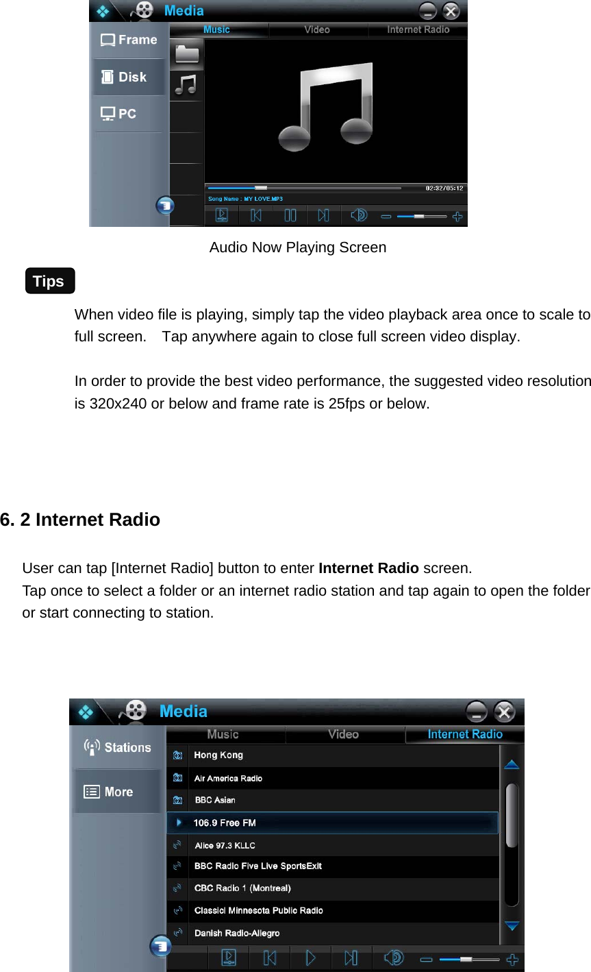                  Audio Now Playing Screen  When video file is playing, simply tap the video playback area once to scale to full screen.    Tap anywhere again to close full screen video display.  In order to provide the best video performance, the suggested video resolution is 320x240 or below and frame rate is 25fps or below.     6. 2 Internet Radio User can tap [Internet Radio] button to enter Internet Radio screen.  Tap once to select a folder or an internet radio station and tap again to open the folder or start connecting to station.           Tips 