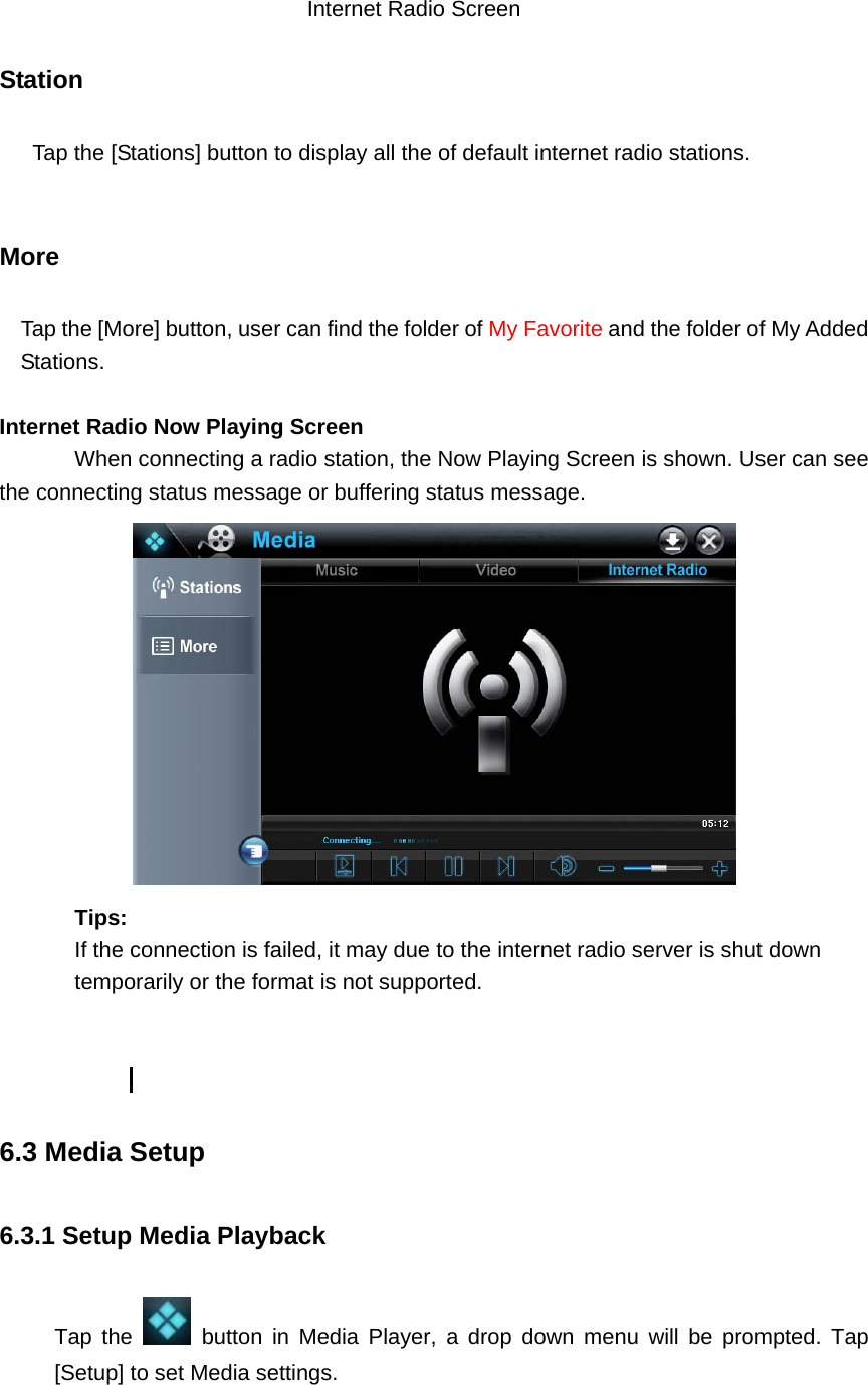     Internet Radio Screen  Station    Tap the [Stations] button to display all the of default internet radio stations.        More Tap the [More] button, user can find the folder of My Favorite and the folder of My Added Stations.  Internet Radio Now Playing Screen When connecting a radio station, the Now Playing Screen is shown. User can see the connecting status message or buffering status message.     Tips:  If the connection is failed, it may due to the internet radio server is shut down temporarily or the format is not supported.            6.3 Media Setup 6.3.1 Setup Media Playback Tap the   button in Media Player, a drop down menu will be prompted. Tap [Setup] to set Media settings.   