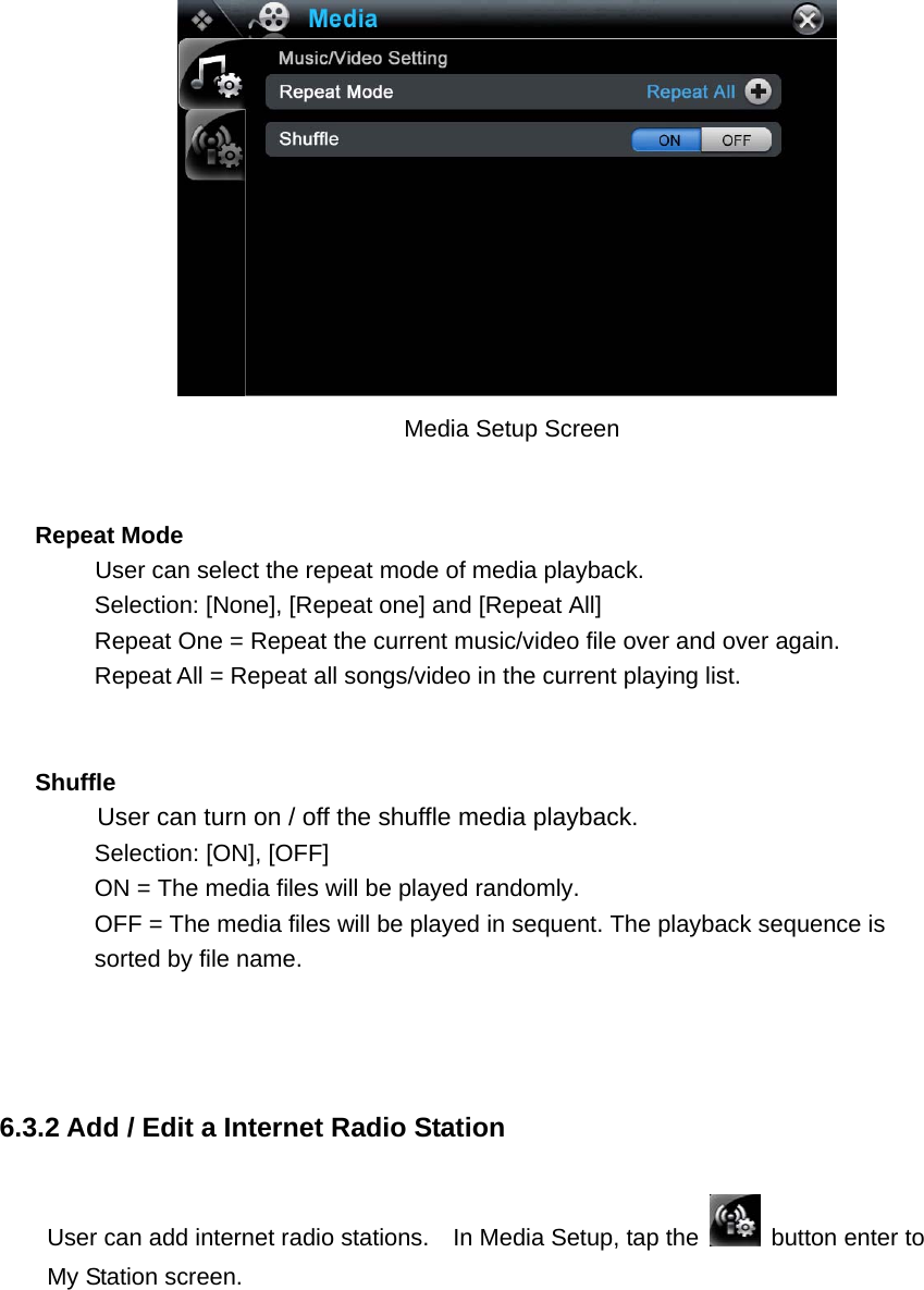                                    Media Setup Screen    Repeat Mode      User can select the repeat mode of media playback.   Selection: [None], [Repeat one] and [Repeat All]   Repeat One = Repeat the current music/video file over and over again. Repeat All = Repeat all songs/video in the current playing list.   Shuffle  User can turn on / off the shuffle media playback. Selection: [ON], [OFF] ON = The media files will be played randomly.   OFF = The media files will be played in sequent. The playback sequence is sorted by file name.    6.3.2 Add / Edit a Internet Radio Station User can add internet radio stations.    In Media Setup, tap the   button enter to My Station screen.  