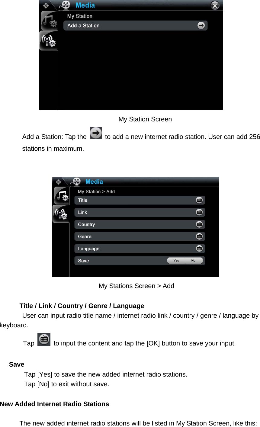  My Station Screen Add a Station: Tap the    to add a new internet radio station. User can add 256 stations in maximum.      My Stations Screen &gt; Add                Title / Link / Country / Genre / Language User can input radio title name / internet radio link / country / genre / language by keyboard.  Tap    to input the content and tap the [OK] button to save your input.  Save Tap [Yes] to save the new added internet radio stations.   Tap [No] to exit without save.    New Added Internet Radio Stations                The new added internet radio stations will be listed in My Station Screen, like this: 