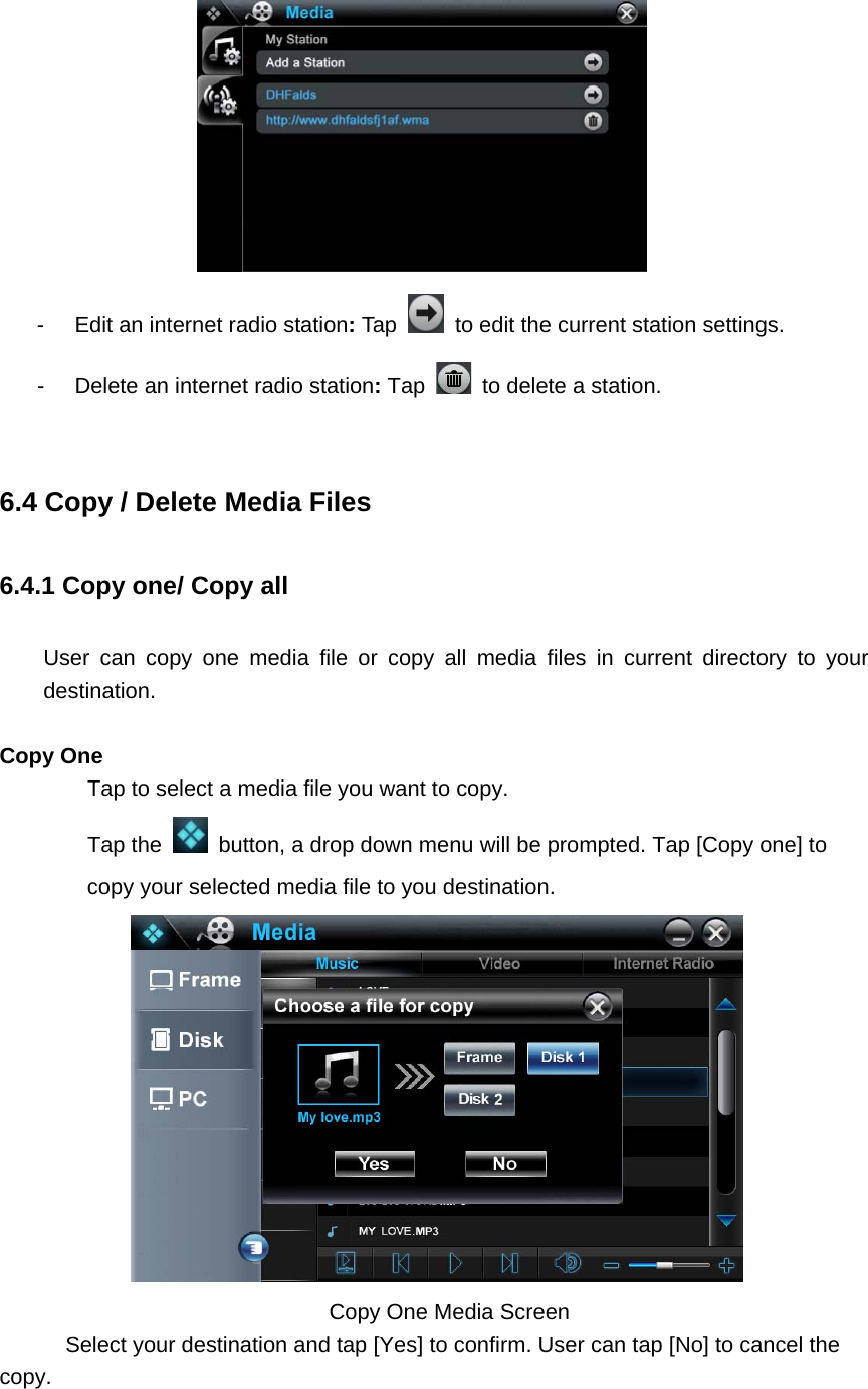   -  Edit an internet radio station: Tap    to edit the current station settings.   -  Delete an internet radio station: Tap    to delete a station.    6.4 Copy / Delete Media Files 6.4.1 Copy one/ Copy all User can copy one media file or copy all media files in current directory to your destination.  Copy One   Tap to select a media file you want to copy.       Tap the    button, a drop down menu will be prompted. Tap [Copy one] to copy your selected media file to you destination.                                      Copy One Media Screen      Select your destination and tap [Yes] to confirm. User can tap [No] to cancel the copy. 