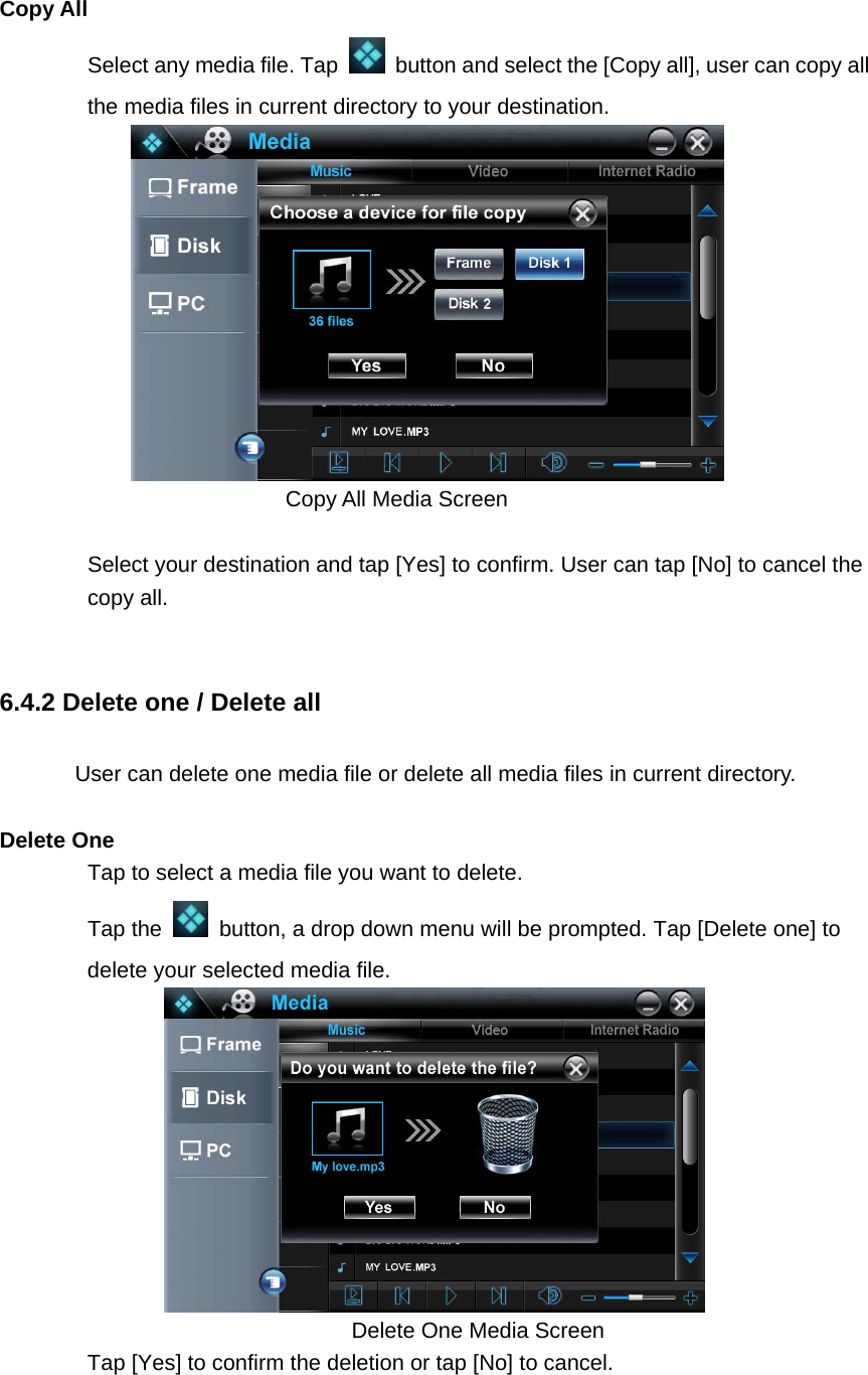   Copy All Select any media file. Tap    button and select the [Copy all], user can copy all the media files in current directory to your destination.    Copy All Media Screen  Select your destination and tap [Yes] to confirm. User can tap [No] to cancel the copy all.  6.4.2 Delete one / Delete all User can delete one media file or delete all media files in current directory.  Delete One Tap to select a media file you want to delete.   Tap the    button, a drop down menu will be prompted. Tap [Delete one] to delete your selected media file.                                    Delete One Media Screen Tap [Yes] to confirm the deletion or tap [No] to cancel.   
