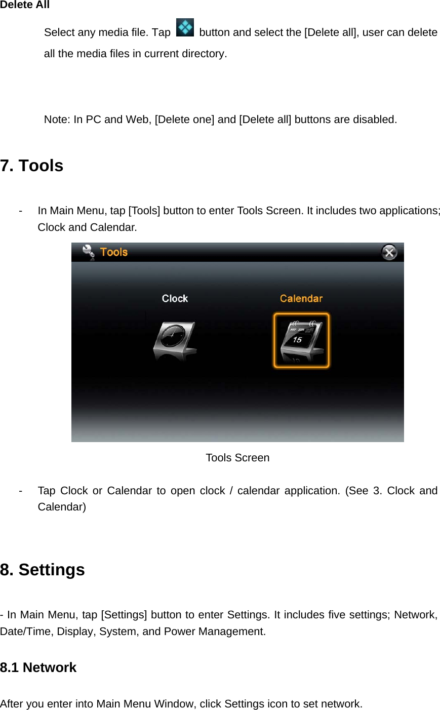  Delete All   Select any media file. Tap    button and select the [Delete all], user can delete all the media files in current directory.       Note: In PC and Web, [Delete one] and [Delete all] buttons are disabled. 7. Tools -  In Main Menu, tap [Tools] button to enter Tools Screen. It includes two applications; Clock and Calendar.  Tools Screen    -  Tap Clock or Calendar to open clock / calendar application. (See 3. Clock and Calendar)   8. Settings - In Main Menu, tap [Settings] button to enter Settings. It includes five settings; Network, Date/Time, Display, System, and Power Management. 8.1 Network   After you enter into Main Menu Window, click Settings icon to set network. 