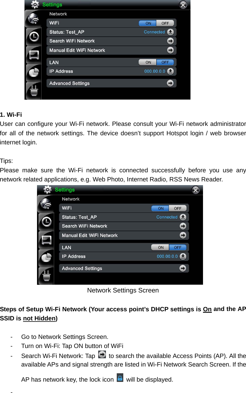   1. Wi-Fi User can configure your Wi-Fi network. Please consult your Wi-Fi network administrator for all of the network settings. The device doesn’t support Hotspot login / web browser internet login.    Tips: Please make sure the Wi-Fi network is connected successfully before you use any network related applications, e.g. Web Photo, Internet Radio, RSS News Reader.    Network Settings Screen  Steps of Setup Wi-Fi Network (Your access point’s DHCP settings is On and the AP SSID is not Hidden)   -  Go to Network Settings Screen. -  Turn on Wi-Fi: Tap ON button of WiFi     -  Search Wi-Fi Network: Tap    to search the available Access Points (AP). All the available APs and signal strength are listed in Wi-Fi Network Search Screen. If the AP has network key, the lock icon    will be displayed.   -  