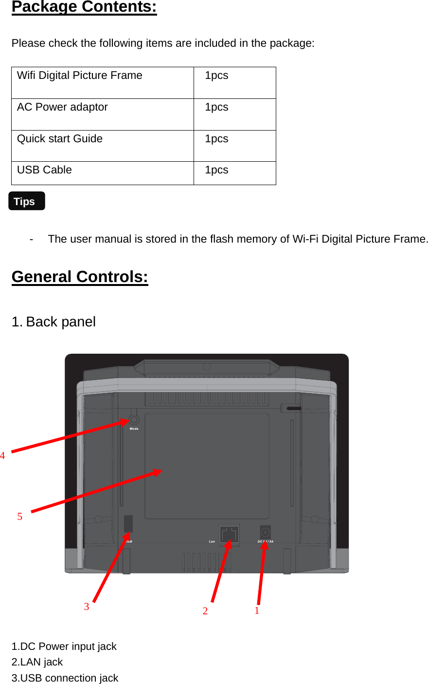 Package Contents: Please check the following items are included in the package:  Wifi Digital Picture Frame      1pcs AC Power adaptor      1pcs Quick start Guide  1pcs USB Cable  1pcs   -  The user manual is stored in the flash memory of Wi-Fi Digital Picture Frame.   General Controls: 1. Back panel        1.DC Power input jack 2.LAN jack   3.USB connection jack   3     2    1      4         5  Tips 