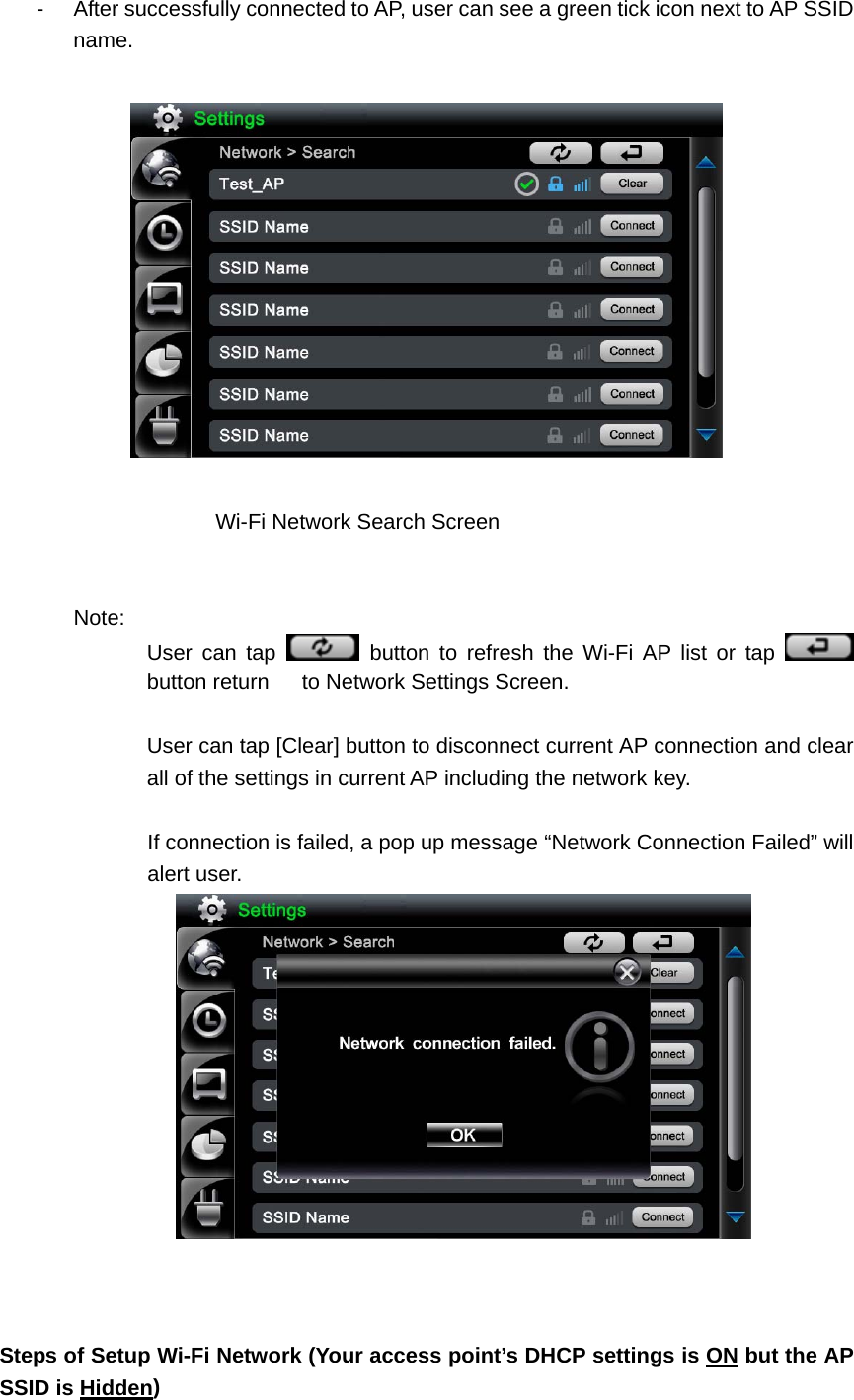 -  After successfully connected to AP, user can see a green tick icon next to AP SSID name.         Wi-Fi Network Search Screen    Note:  User can tap   button to refresh the Wi-Fi AP list or tap   button return      to Network Settings Screen.  User can tap [Clear] button to disconnect current AP connection and clear all of the settings in current AP including the network key.    If connection is failed, a pop up message “Network Connection Failed” will alert user.       Steps of Setup Wi-Fi Network (Your access point’s DHCP settings is ON but the AP SSID is Hidden)  