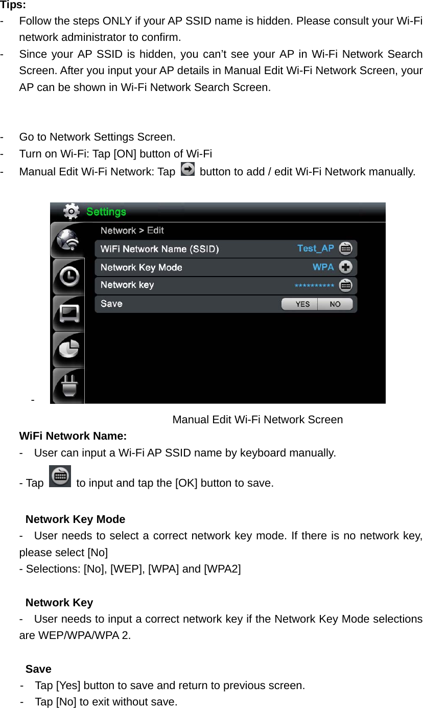  Tips:  -  Follow the steps ONLY if your AP SSID name is hidden. Please consult your Wi-Fi network administrator to confirm.   -  Since your AP SSID is hidden, you can’t see your AP in Wi-Fi Network Search Screen. After you input your AP details in Manual Edit Wi-Fi Network Screen, your AP can be shown in Wi-Fi Network Search Screen.     -  Go to Network Settings Screen. -  Turn on Wi-Fi: Tap [ON] button of Wi-Fi     -  Manual Edit Wi-Fi Network: Tap    button to add / edit Wi-Fi Network manually.    -    Manual Edit Wi-Fi Network Screen     WiFi Network Name: -    User can input a Wi-Fi AP SSID name by keyboard manually.   - Tap   to input and tap the [OK] button to save.         Network Key Mode -  User needs to select a correct network key mode. If there is no network key, please select [No] - Selections: [No], [WEP], [WPA] and [WPA2]           Network Key -    User needs to input a correct network key if the Network Key Mode selections are WEP/WPA/WPA 2.        Save -    Tap [Yes] button to save and return to previous screen. -    Tap [No] to exit without save.   