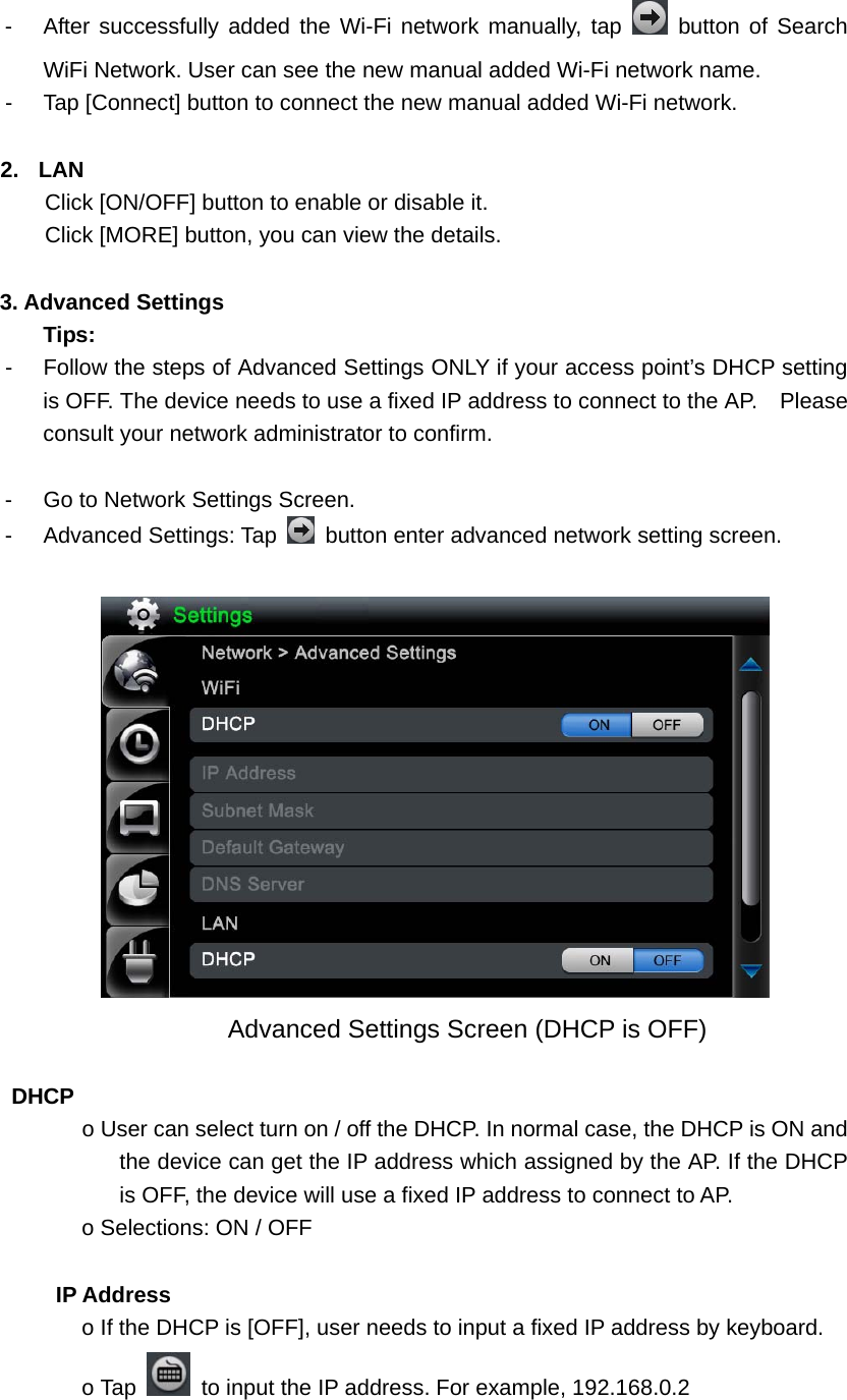   -  After successfully added the Wi-Fi network manually, tap   button of Search WiFi Network. User can see the new manual added Wi-Fi network name.   -  Tap [Connect] button to connect the new manual added Wi-Fi network.    2. LAN Click [ON/OFF] button to enable or disable it. Click [MORE] button, you can view the details.  3. Advanced Settings Tips:  -  Follow the steps of Advanced Settings ONLY if your access point’s DHCP setting is OFF. The device needs to use a fixed IP address to connect to the AP.    Please consult your network administrator to confirm.    -  Go to Network Settings Screen. - Advanced Settings: Tap    button enter advanced network setting screen.                Advanced Settings Screen (DHCP is OFF)   DHCP  o User can select turn on / off the DHCP. In normal case, the DHCP is ON and the device can get the IP address which assigned by the AP. If the DHCP is OFF, the device will use a fixed IP address to connect to AP.   o Selections: ON / OFF        IP Address  o If the DHCP is [OFF], user needs to input a fixed IP address by keyboard.   o Tap    to input the IP address. For example, 192.168.0.2 