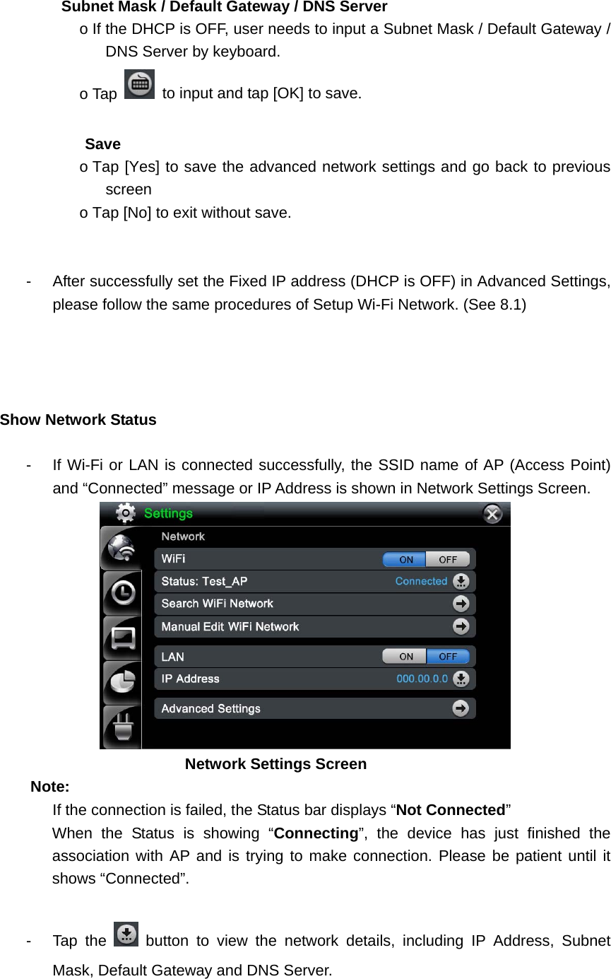        Subnet Mask / Default Gateway / DNS Server o If the DHCP is OFF, user needs to input a Subnet Mask / Default Gateway / DNS Server by keyboard.   o Tap    to input and tap [OK] to save.                Save  o Tap [Yes] to save the advanced network settings and go back to previous screen o Tap [No] to exit without save.   -  After successfully set the Fixed IP address (DHCP is OFF) in Advanced Settings, please follow the same procedures of Setup Wi-Fi Network. (See 8.1)       Show Network Status    -  If Wi-Fi or LAN is connected successfully, the SSID name of AP (Access Point) and “Connected” message or IP Address is shown in Network Settings Screen.              Network Settings Screen  Note: If the connection is failed, the Status bar displays “Not Connected”  When the Status is showing “Connecting”, the device has just finished the association with AP and is trying to make connection. Please be patient until it shows “Connected”.    - Tap the   button to view the network details, including IP Address, Subnet Mask, Default Gateway and DNS Server.   