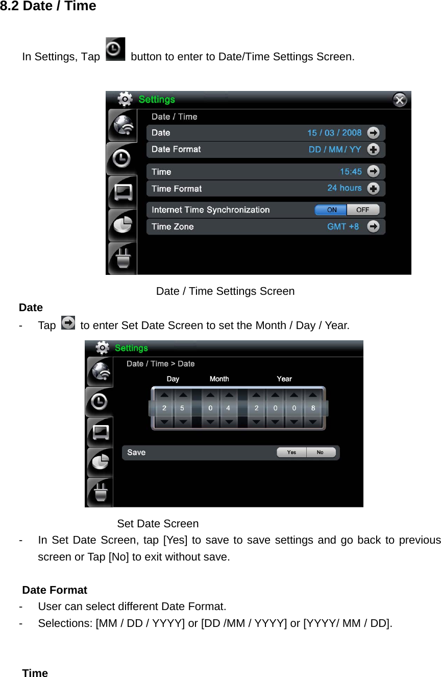   8.2 Date / Time In Settings, Tap    button to enter to Date/Time Settings Screen.         Date / Time Settings Screen   Date  - Tap    to enter Set Date Screen to set the Month / Day / Year.              Set Date Screen  -  In Set Date Screen, tap [Yes] to save to save settings and go back to previous screen or Tap [No] to exit without save.    Date Format -  User can select different Date Format.   -  Selections: [MM / DD / YYYY] or [DD /MM / YYYY] or [YYYY/ MM / DD].   Time  