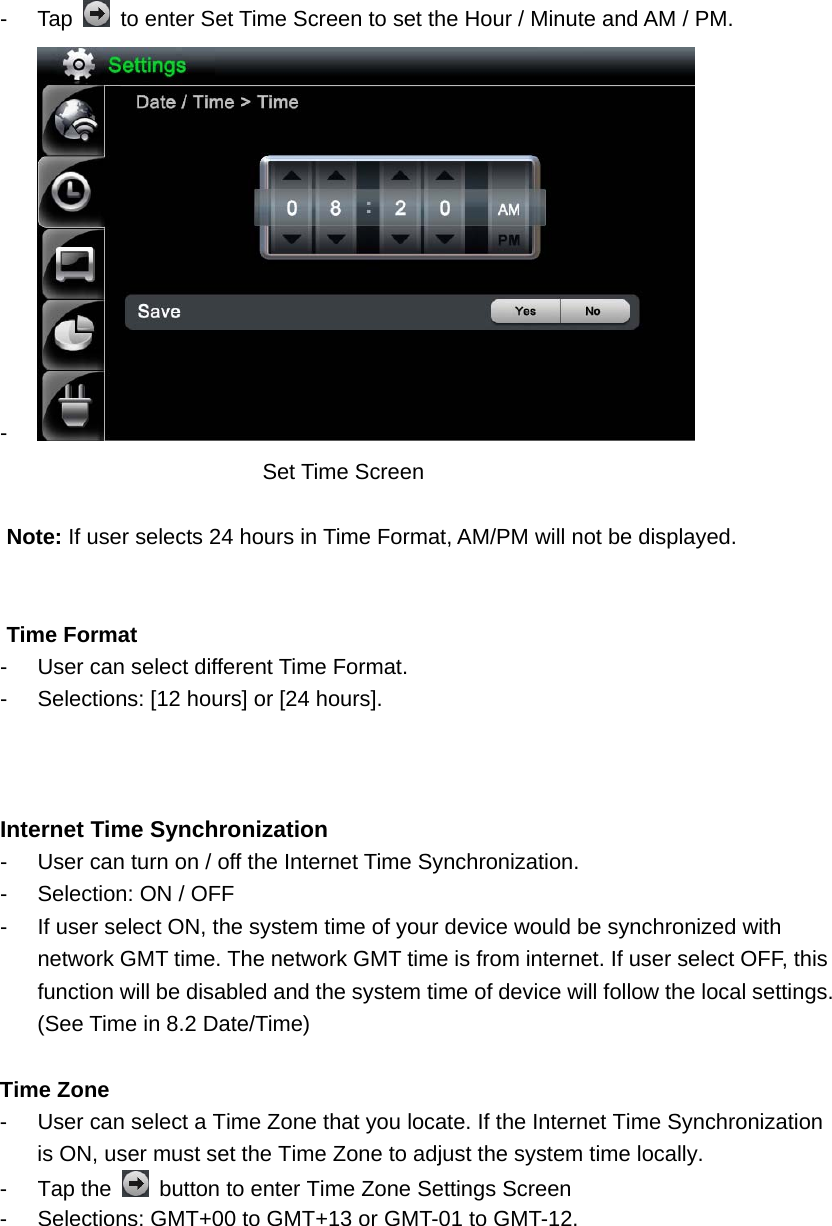 - Tap    to enter Set Time Screen to set the Hour / Minute and AM / PM. -   Set Time Screen    Note: If user selects 24 hours in Time Format, AM/PM will not be displayed.     Time Format   -  User can select different Time Format.   -  Selections: [12 hours] or [24 hours].    Internet Time Synchronization -  User can turn on / off the Internet Time Synchronization.   -  Selection: ON / OFF     -  If user select ON, the system time of your device would be synchronized with network GMT time. The network GMT time is from internet. If user select OFF, this function will be disabled and the system time of device will follow the local settings. (See Time in 8.2 Date/Time)            Time Zone -  User can select a Time Zone that you locate. If the Internet Time Synchronization is ON, user must set the Time Zone to adjust the system time locally.       - Tap the    button to enter Time Zone Settings Screen -  Selections: GMT+00 to GMT+13 or GMT-01 to GMT-12. 