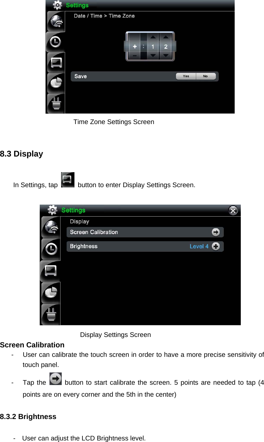        Time Zone Settings Screen  8.3 Display In Settings, tap    button to enter Display Settings Screen.        Display Settings Screen Screen Calibration   -  User can calibrate the touch screen in order to have a more precise sensitivity of touch panel.   - Tap the   button to start calibrate the screen. 5 points are needed to tap (4 points are on every corner and the 5th in the center)   8.3.2 Brightness   -    User can adjust the LCD Brightness level.   