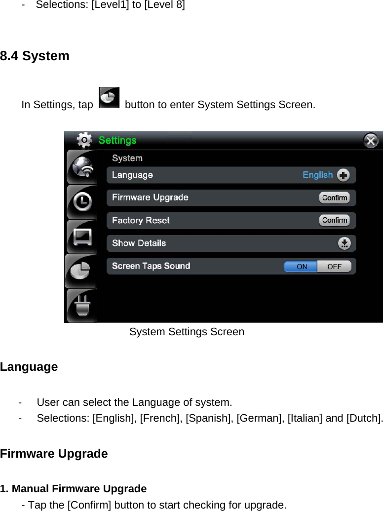 -    Selections: [Level1] to [Level 8]  8.4 System   In Settings, tap    button to enter System Settings Screen.        System Settings Screen   Language  -  User can select the Language of system.   -  Selections: [English], [French], [Spanish], [German], [Italian] and [Dutch]. Firmware Upgrade   1. Manual Firmware Upgrade - Tap the [Confirm] button to start checking for upgrade.   