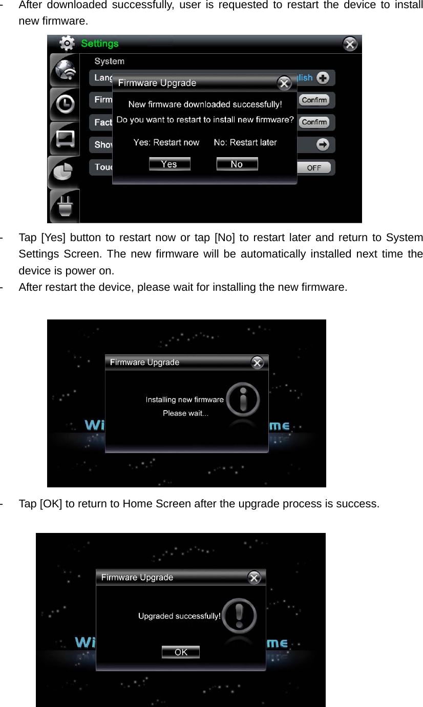 -  After downloaded successfully, user is requested to restart the device to install new firmware.  -  Tap [Yes] button to restart now or tap [No] to restart later and return to System Settings Screen. The new firmware will be automatically installed next time the device is power on.   -  After restart the device, please wait for installing the new firmware.     -  Tap [OK] to return to Home Screen after the upgrade process is success.     