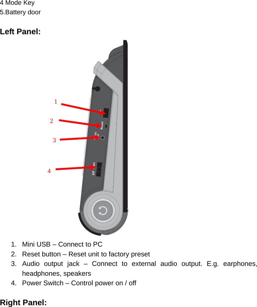 4 Mode Key 5.Battery door  Left Panel:  1.  Mini USB – Connect to PC 2.  Reset button – Reset unit to factory preset 3.  Audio output jack – Connect to external audio output. E.g. earphones, headphones, speakers 4.  Power Switch – Control power on / off  Right Panel:      1   3   2   4 