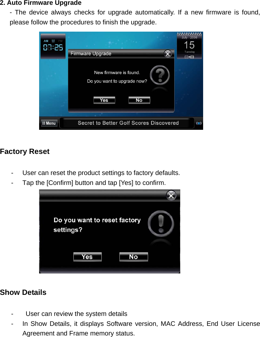   2. Auto Firmware Upgrade    - The device always checks for upgrade automatically. If a new firmware is found, please follow the procedures to finish the upgrade.      Factory Reset   -  User can reset the product settings to factory defaults. -  Tap the [Confirm] button and tap [Yes] to confirm.    Show Details     -   User can review the system details -  In Show Details, it displays Software version, MAC Address, End User License Agreement and Frame memory status.     