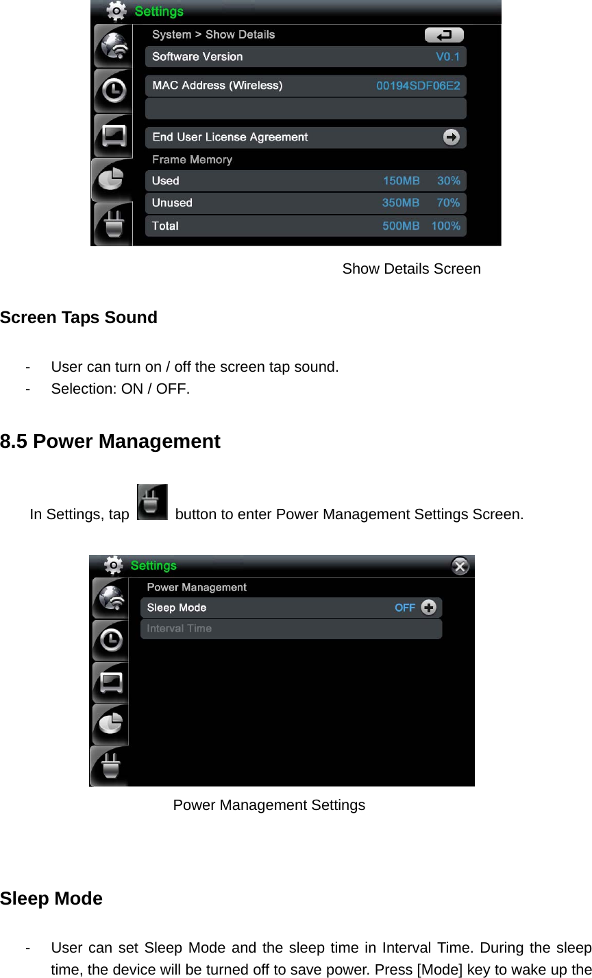                        Show Details Screen   Screen Taps Sound     -  User can turn on / off the screen tap sound. -  Selection: ON / OFF. 8.5 Power Management In Settings, tap    button to enter Power Management Settings Screen.            Power Management Settings    Sleep Mode -  User can set Sleep Mode and the sleep time in Interval Time. During the sleep time, the device will be turned off to save power. Press [Mode] key to wake up the 