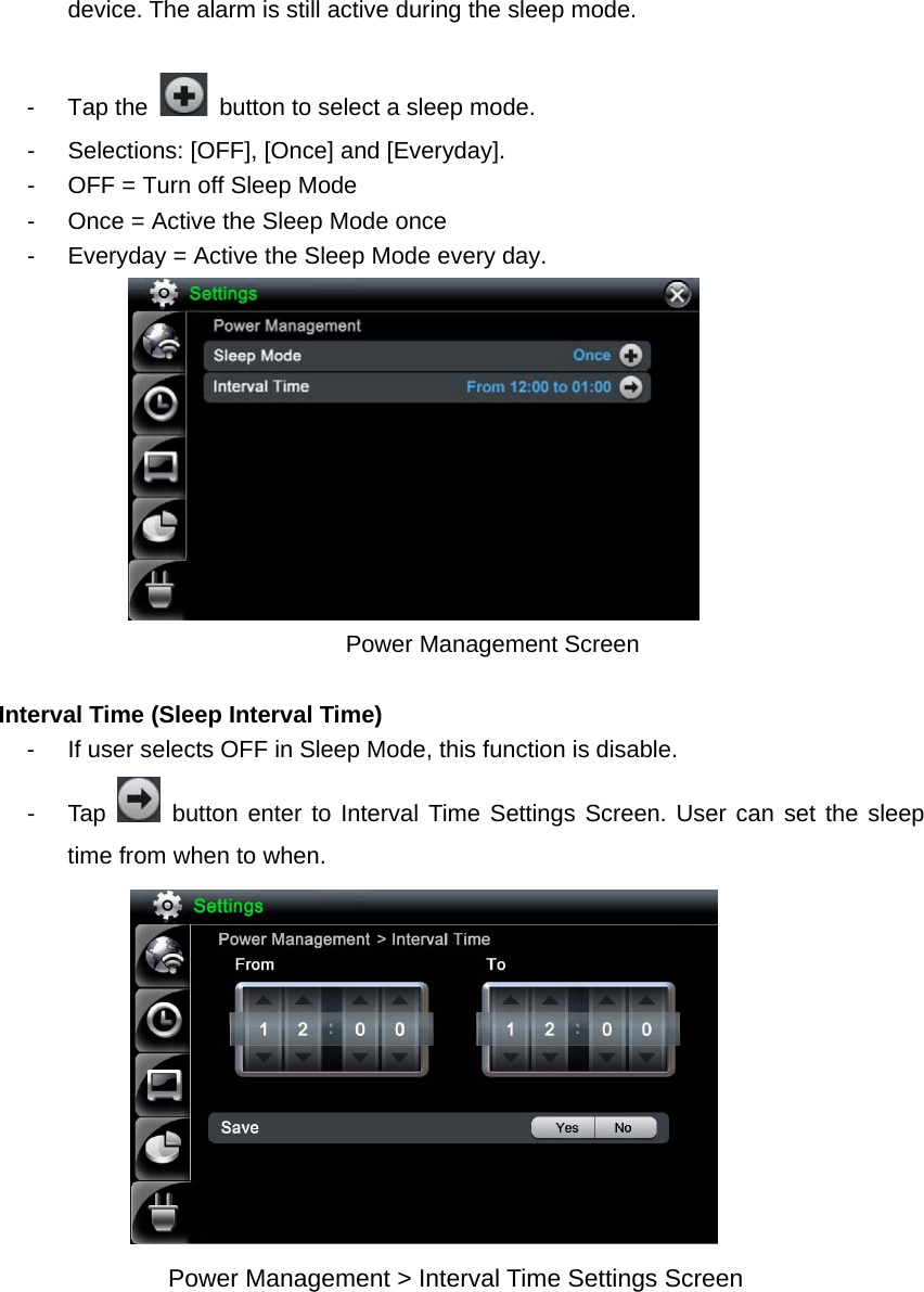 device. The alarm is still active during the sleep mode.      - Tap the    button to select a sleep mode. -  Selections: [OFF], [Once] and [Everyday]. -  OFF = Turn off Sleep Mode -  Once = Active the Sleep Mode once   -  Everyday = Active the Sleep Mode every day.                    Power Management Screen    Interval Time (Sleep Interval Time)   -  If user selects OFF in Sleep Mode, this function is disable.   - Tap   button enter to Interval Time Settings Screen. User can set the sleep time from when to when.          Power Management &gt; Interval Time Settings Screen   