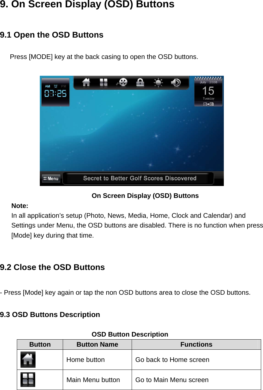 9. On Screen Display (OSD) Buttons 9.1 Open the OSD Buttons Press [MODE] key at the back casing to open the OSD buttons.     On Screen Display (OSD) Buttons Note: In all application’s setup (Photo, News, Media, Home, Clock and Calendar) and Settings under Menu, the OSD buttons are disabled. There is no function when press [Mode] key during that time.    9.2 Close the OSD Buttons - Press [Mode] key again or tap the non OSD buttons area to close the OSD buttons.   9.3 OSD Buttons Description  OSD Button Description Button  Button Name  Functions  Home button  Go back to Home screen  Main Menu button  Go to Main Menu screen 