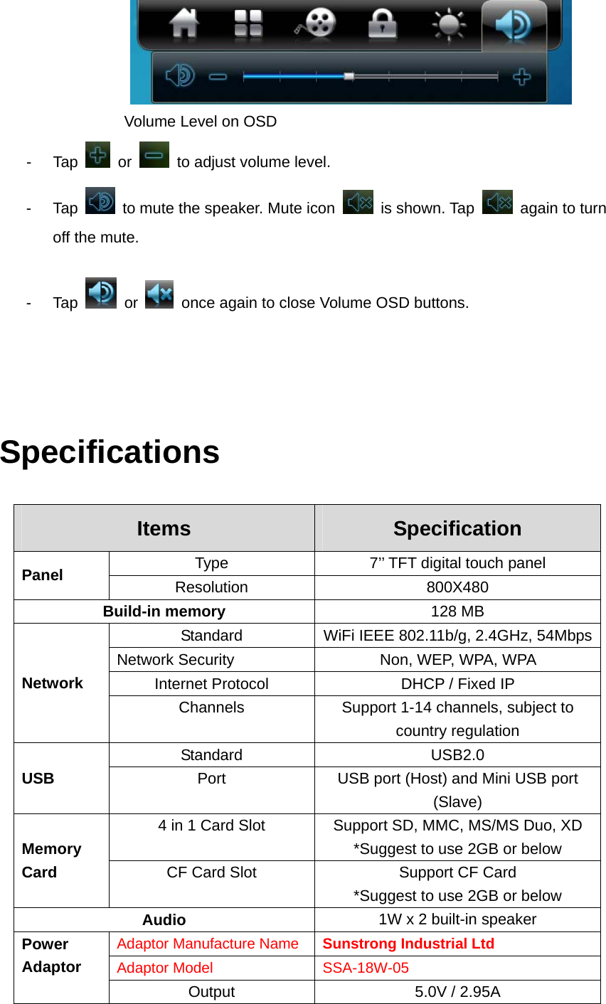                   Volume Level on OSD   - Tap   or    to adjust volume level.   - Tap    to mute the speaker. Mute icon   is shown. Tap    again to turn off the mute.     - Tap   or    once again to close Volume OSD buttons.    Specifications Items  Specification Type  7’’ TFT digital touch panel Panel  Resolution 800X480 Build-in memory  128 MB   Standard  WiFi IEEE 802.11b/g, 2.4GHz, 54Mbps Network Security  Non, WEP, WPA, WPA   Internet Protocol  DHCP / Fixed IP   Network Channels  Support 1-14 channels, subject to country regulation Standard  USB2.0  USB  Port  USB port (Host) and Mini USB port (Slave) 4 in 1 Card Slot  Support SD, MMC, MS/MS Duo, XD   *Suggest to use 2GB or below Memory Card  CF Card Slot  Support CF Card *Suggest to use 2GB or below Audio  1W x 2 built-in speaker Adaptor Manufacture Name  Sunstrong Industrial Ltd Adaptor Model  SSA-18W-05 Power Adaptor Output  5.0V / 2.95A 