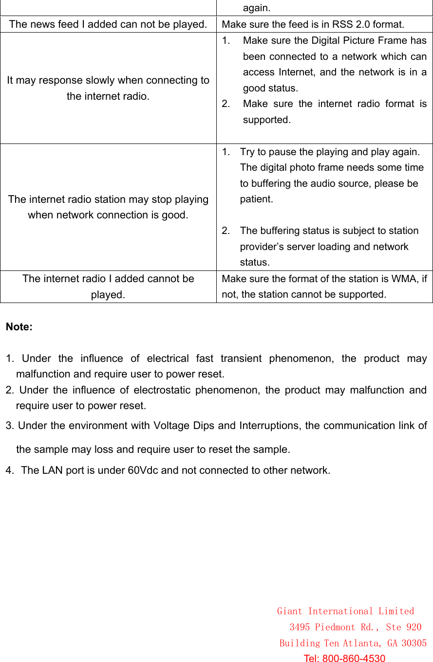 again.The news feed I added can not be played. Make sure the feed is in RSS 2.0 format. It may response slowly when connecting to the internet radio. 1.  Make sure the Digital Picture Frame has been connected to a network which can access Internet, and the network is in a good status.   2.  Make  sure  the  internet  radio  format  is supported.   The internet radio station may stop playing when network connection is good. 1.  Try to pause the playing and play again. The digital photo frame needs some time to buffering the audio source, please be patient.2.  The buffering status is subject to station provider’s server loading and network status.The internet radio I added cannot be played. Make sure the format of the station is WMA, if not, the station cannot be supported. Note:1.  Under  the  influence  of  electrical  fast  transient  phenomenon,  the  product  may malfunction and require user to power reset. 2.  Under  the  influence  of  electrostatic  phenomenon,  the  product  may  malfunction  and require user to power reset. 3. Under the environment with Voltage Dips4.  The LAN port is under 60Vdc and not connected to other network. and Interruptions, the communication link of the sample may loss and require user to reset the sample.                                                                                                        Giant International Limited 3495 Piedmont Rd., Ste 920 Building Ten Atlanta, GA 30305                                                                                                               Tel: 800-860-4530                                                                                                       