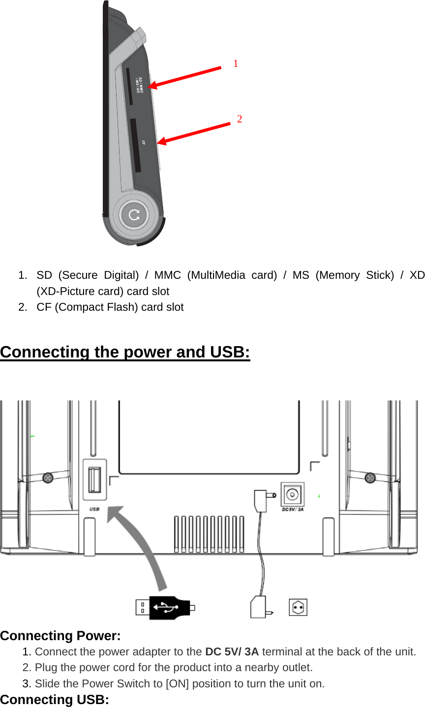   1.  SD (Secure Digital) / MMC (MultiMedia card) / MS (Memory Stick) / XD (XD-Picture card) card slot 2.  CF (Compact Flash) card slot Connecting the power and USB:   Connecting Power:  1. Connect the power adapter to the DC 5V/ 3A terminal at the back of the unit.         2. Plug the power cord for the product into a nearby outlet.  3. Slide the Power Switch to [ON] position to turn the unit on. Connecting USB:       1      2 