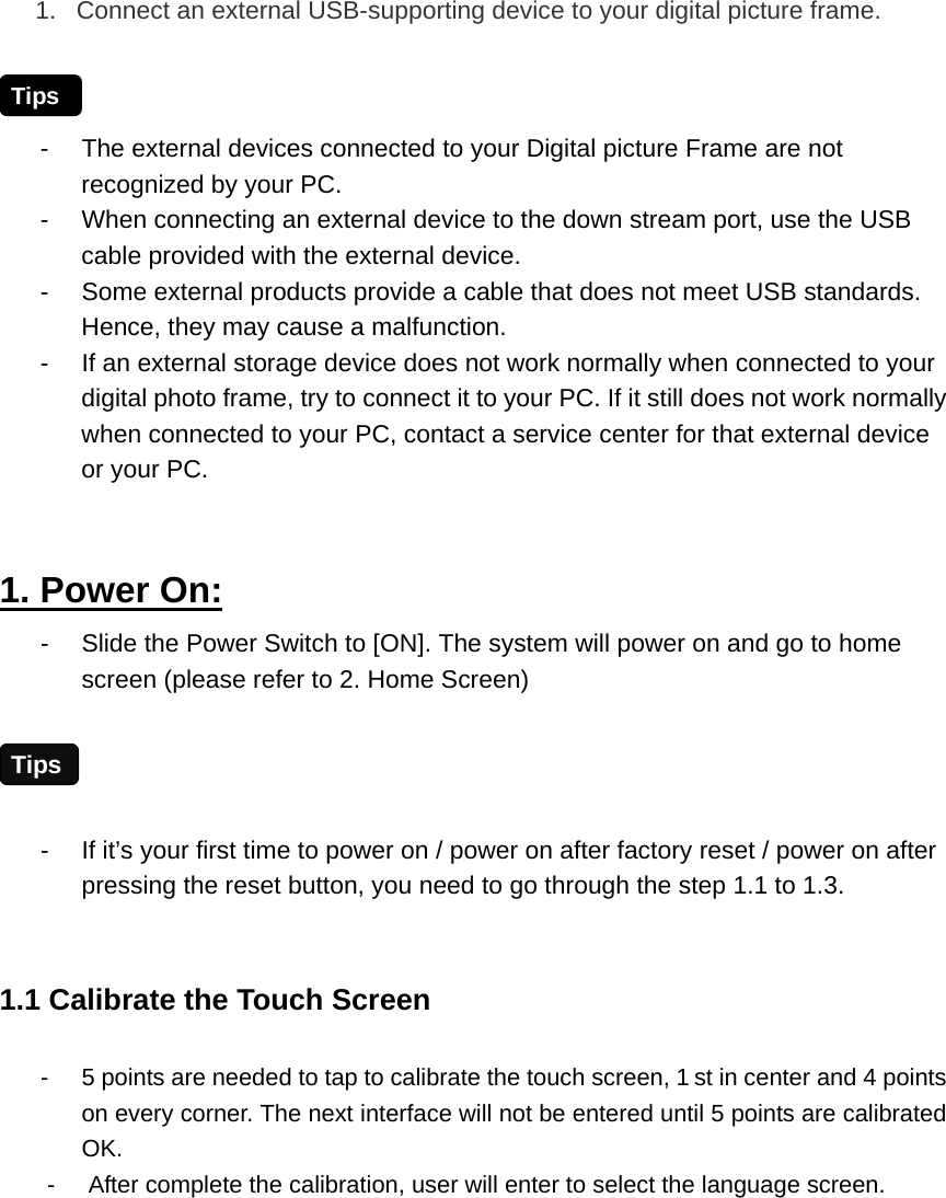 1.  Connect an external USB-supporting device to your digital picture frame.    -  The external devices connected to your Digital picture Frame are not recognized by your PC. -  When connecting an external device to the down stream port, use the USB cable provided with the external device. -  Some external products provide a cable that does not meet USB standards. Hence, they may cause a malfunction. -  If an external storage device does not work normally when connected to your digital photo frame, try to connect it to your PC. If it still does not work normally when connected to your PC, contact a service center for that external device or your PC.  1. Power On: -  Slide the Power Switch to [ON]. The system will power on and go to home screen (please refer to 2. Home Screen)  -  If it’s your first time to power on / power on after factory reset / power on after pressing the reset button, you need to go through the step 1.1 to 1.3.    1.1 Calibrate the Touch Screen -  5 points are needed to tap to calibrate the touch screen, 1 st in center and 4 points on every corner. The next interface will not be entered until 5 points are calibrated OK. -  After complete the calibration, user will enter to select the language screen. Tips Tips 