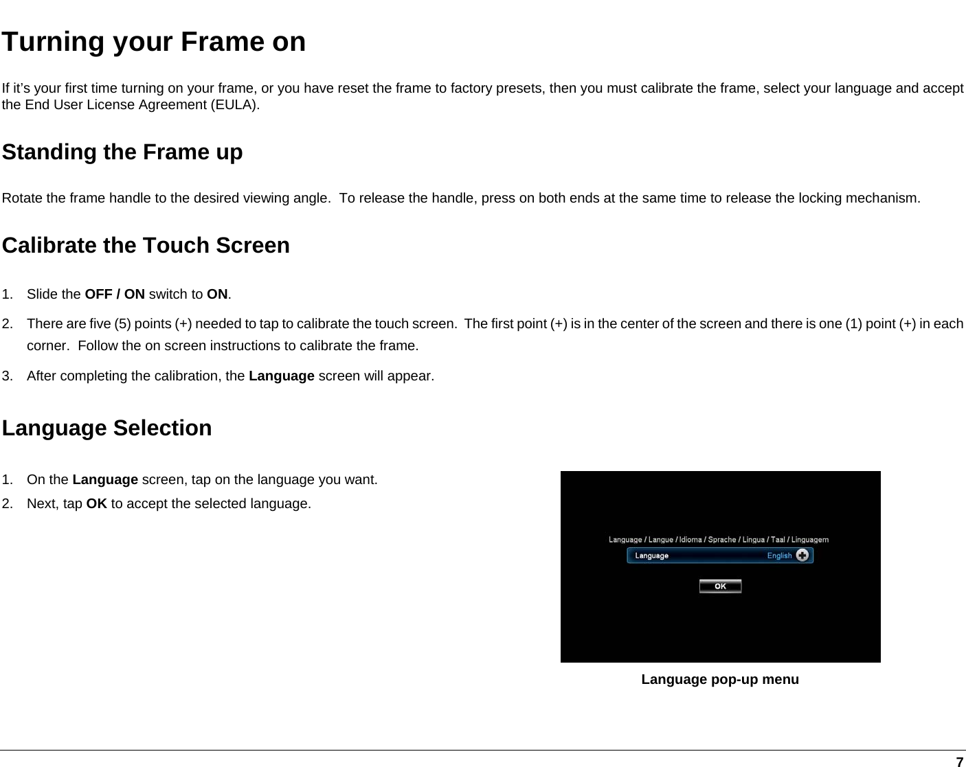     7 Turning your Frame on If it’s your first time turning on your frame, or you have reset the frame to factory presets, then you must calibrate the frame, select your language and accept the End User License Agreement (EULA). Standing the Frame up Rotate the frame handle to the desired viewing angle.  To release the handle, press on both ends at the same time to release the locking mechanism. Calibrate the Touch Screen 1. Slide the OFF / ON switch to ON. 2.  There are five (5) points (+) needed to tap to calibrate the touch screen.  The first point (+) is in the center of the screen and there is one (1) point (+) in each corner.  Follow the on screen instructions to calibrate the frame. 3.  After completing the calibration, the Language screen will appear. Language Selection 1. On the Language screen, tap on the language you want. 2. Next, tap OK to accept the selected language.  Language pop-up menu 