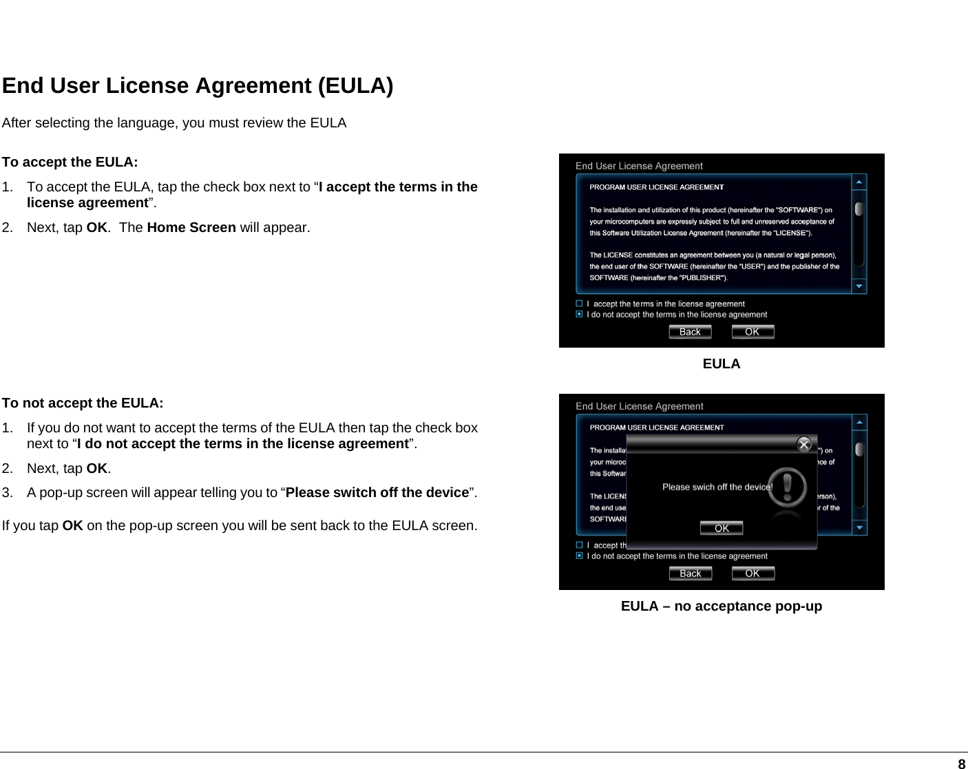   8  End User License Agreement (EULA) After selecting the language, you must review the EULA To accept the EULA: 1.  To accept the EULA, tap the check box next to “I accept the terms in the license agreement”. 2. Next, tap OK.  The Home Screen will appear.  EULA To not accept the EULA: 1.  If you do not want to accept the terms of the EULA then tap the check box next to “I do not accept the terms in the license agreement”. 2. Next, tap OK. 3.  A pop-up screen will appear telling you to “Please switch off the device”. If you tap OK on the pop-up screen you will be sent back to the EULA screen. EULA – no acceptance pop-up    