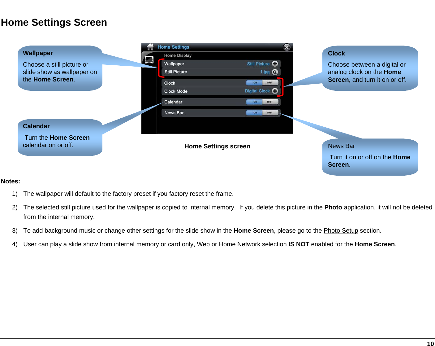   10 Home Settings Screen  Home Settings screen   Notes: 1)  The wallpaper will default to the factory preset if you factory reset the frame. 2)  The selected still picture used for the wallpaper is copied to internal memory.  If you delete this picture in the Photo application, it will not be deleted from the internal memory. 3)  To add background music or change other settings for the slide show in the Home Screen, please go to the Photo Setup section. 4)  User can play a slide show from internal memory or card only, Web or Home Network selection IS NOT enabled for the Home Screen.  Wallpaper Choose a still picture or slide show as wallpaper on the Home Screen.  Clock Choose between a digital or analog clock on the Home Screen, and turn it on or off. Calendar  Turn the Home Screen calendar on or off.  News Bar  Turn it on or off on the Home Screen. 