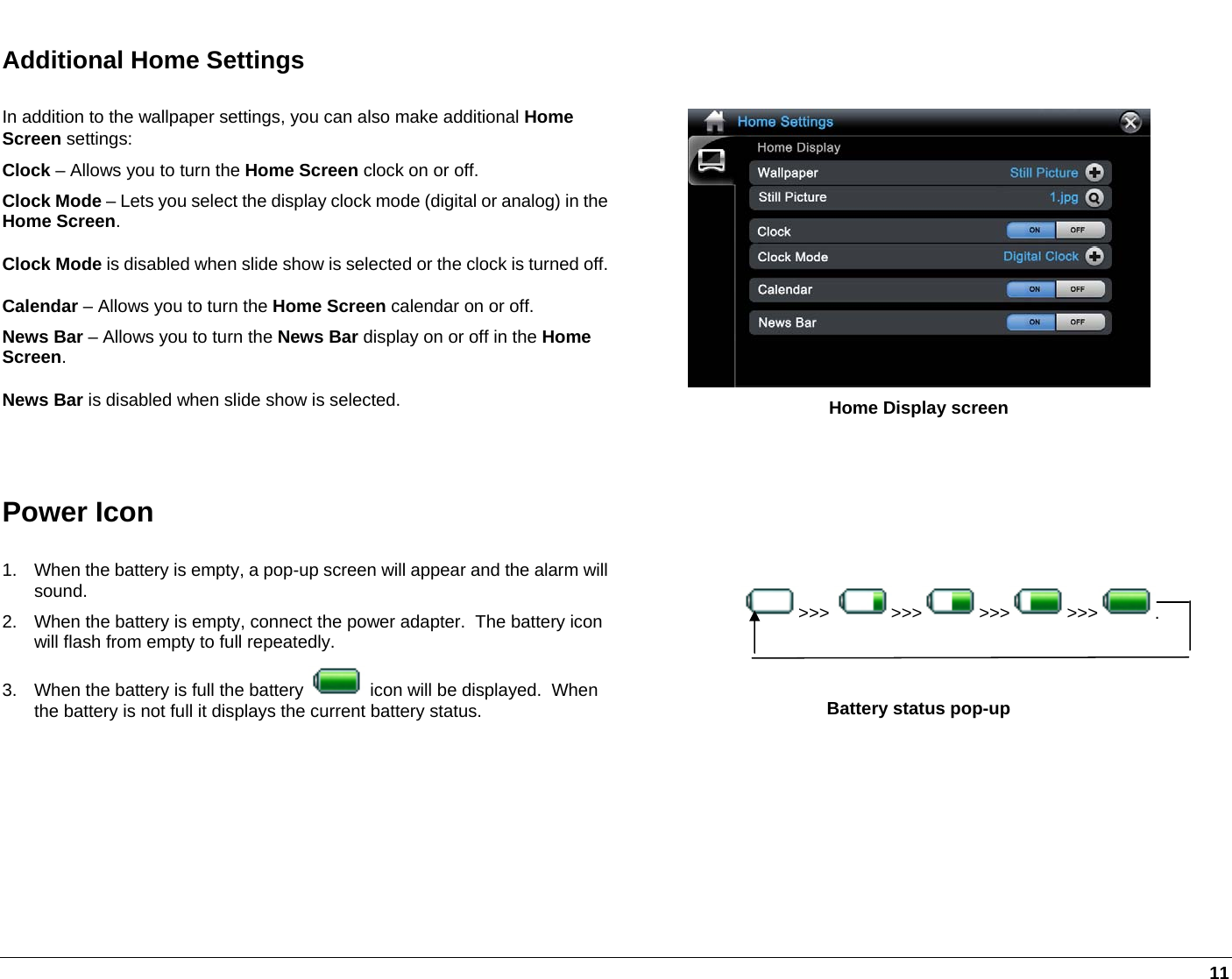   11 Additional Home Settings In addition to the wallpaper settings, you can also make additional Home Screen settings: Clock – Allows you to turn the Home Screen clock on or off. Clock Mode – Lets you select the display clock mode (digital or analog) in the Home Screen. Clock Mode is disabled when slide show is selected or the clock is turned off.Calendar – Allows you to turn the Home Screen calendar on or off. News Bar – Allows you to turn the News Bar display on or off in the Home Screen. News Bar is disabled when slide show is selected.   Home Display screen  Power Icon  1.  When the battery is empty, a pop-up screen will appear and the alarm will sound. 2.  When the battery is empty, connect the power adapter.  The battery icon will flash from empty to full repeatedly.  3.  When the battery is full the battery   icon will be displayed.  When the battery is not full it displays the current battery status.    Battery status pop-up  &gt;&gt;&gt;  &gt;&gt;&gt; &gt;&gt;&gt; &gt;&gt;&gt; .  