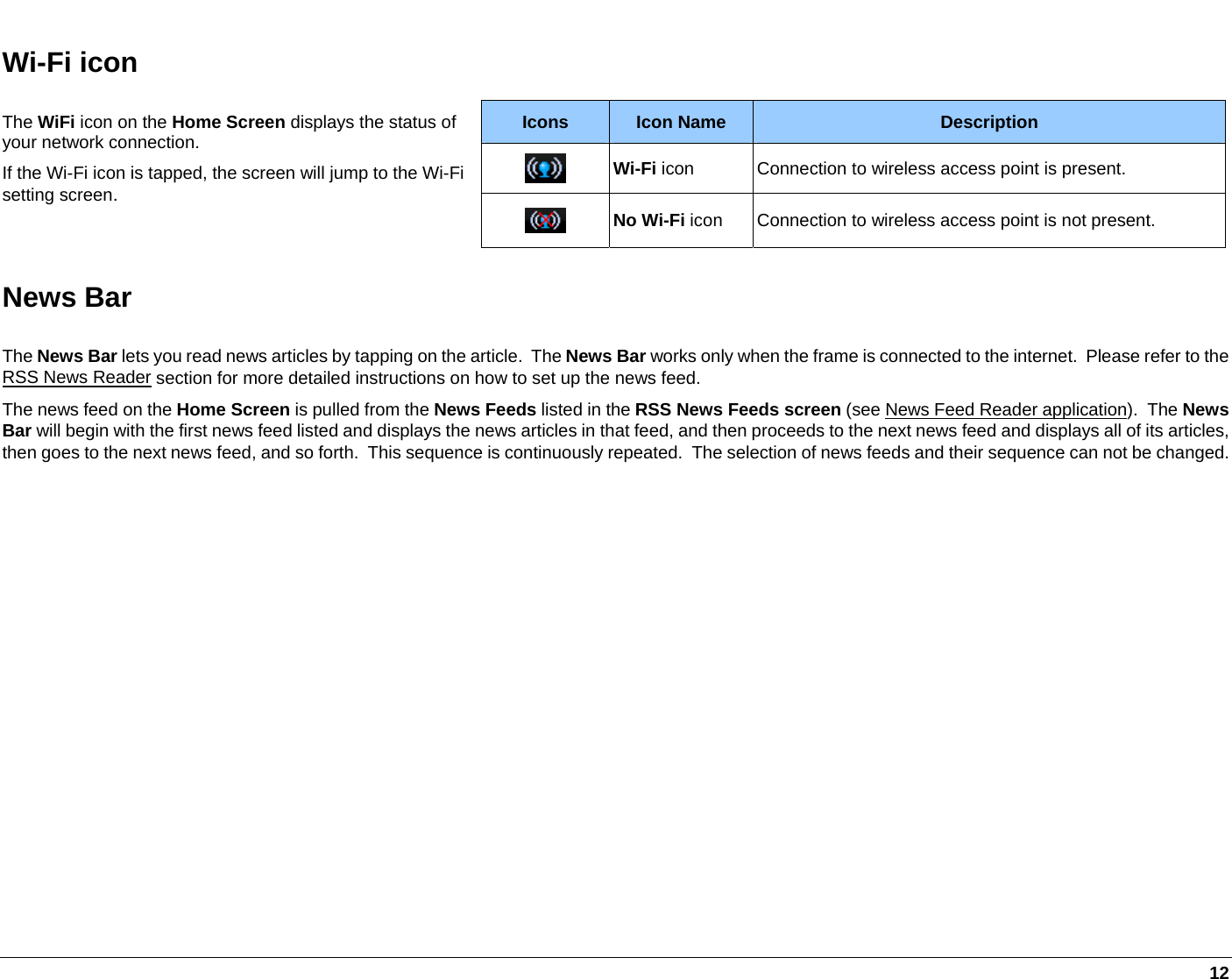   12 Wi-Fi icon Icons  Icon Name  Description  Wi-Fi icon  Connection to wireless access point is present. The WiFi icon on the Home Screen displays the status of your network connection. If the Wi-Fi icon is tapped, the screen will jump to the Wi-Fi setting screen.   No Wi-Fi icon  Connection to wireless access point is not present. News Bar The News Bar lets you read news articles by tapping on the article.  The News Bar works only when the frame is connected to the internet.  Please refer to the RSS News Reader section for more detailed instructions on how to set up the news feed.  The news feed on the Home Screen is pulled from the News Feeds listed in the RSS News Feeds screen (see News Feed Reader application).  The News Bar will begin with the first news feed listed and displays the news articles in that feed, and then proceeds to the next news feed and displays all of its articles, then goes to the next news feed, and so forth.  This sequence is continuously repeated.  The selection of news feeds and their sequence can not be changed.   