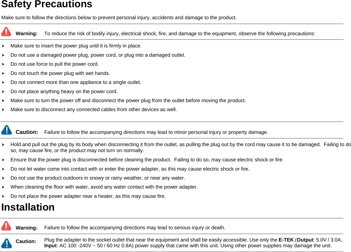 Safety Precautions Make sure to follow the directions below to prevent personal injury, accidents and damage to the product.  Warning:  To reduce the risk of bodily injury, electrical shock, fire, and damage to the equipment, observe the following precautions: h Make sure to insert the power plug until it is firmly in place.  h Do not use a damaged power plug, power cord, or plug into a damaged outlet. h Do not use force to pull the power cord. h Do not touch the power plug with wet hands. h Do not connect more than one appliance to a single outlet. h Do not place anything heavy on the power cord. h Make sure to turn the power off and disconnect the power plug from the outlet before moving the product.   h Make sure to disconnect any connected cables from other devices as well.   Caution:  Failure to follow the accompanying directions may lead to minor personal injury or property damage. h Hold and pull out the plug by its body when disconnecting it from the outlet, as pulling the plug out by the cord may cause it to be damaged.  Failing to do so, may cause fire, or the product may not turn on normally. h Ensure that the power plug is disconnected before cleaning the product.  Failing to do so, may cause electric shock or fire. h Do not let water come into contact with or enter the power adapter, as this may cause electric shock or fire. h Do not use the product outdoors in snowy or rainy weather, or near any water. h When cleaning the floor with water, avoid any water contact with the power adapter. h Do not place the power adapter near a heater, as this may cause fire. Installation  Warning:  Failure to follow the accompanying directions may lead to serious injury or death.  Caution:  Plug the adapter to the socket outlet that near the equipment and shall be easily accessible. Use only the E-TEK (Output: 5.0V / 3.0A, Input: AC 100 -240V ~ 50 / 60 Hz 0.8A) power supply that came with this unit. Using other power supplies may damage the unit. 